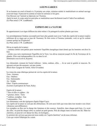 Initiation                                                                   http://arxomega.perso.cegetel.net/sciences/initiation_esoterisme.htm



                                                          LOUPS GAROUS
             Si un homme est cruel et brutal et s’il projette son corps, certaines entités le matérialisent en animal sauvage
             (souvent loup). Il parcourt la contrée en tuant les animaux et les gens.
             Une blessure sur l’animal se répercute sur l’homme.
             Après la mort, le corps astral ne peut plus se matérialiser aussi facilement (sauf à l’aide d’un médium).
             (Le Plan astral, C.W. LeadBeater)


                                                    ESPRITS DE LA NATURE
             Ils appartiennent à un règne différent du nôtre même s’ils partagent la même planète que nous.

             Les prestidigitateurs hindous accomplissent leurs plus grands tours avec l’aide des esprits de la nature (espèce
             inférieure de ce règne qui se joue de l’homme). Ils font croire à l’homme (entendre, voir) ce qu’ils veulent
             comme quelqu’un d’hypnotisé.
             (Le Plan astral, C.W. LeadBeater)

             Dévas et esprits de la nature :
             - certaines entités sont parties pour maintenir l'équilibre énergétique étant donné que les humains ont élevé le
             leur.
             - entités sous terre maintiennent l'équilibre de la Terre. Les dévas resteront jusqu'à la fin de l'existence de la
             planète. Elles sont indispensables à la vie dans le sol.
             (Partenaire avec le divin, Kryeon)

             Les élémentals viennent de l'astral inférieur : lutins, ondines, elfes, ... ils ne sont ni gentils ni mauvais. Ils
             agissent soit par dévouement, soit par crainte.
             (Récit d'un voyageur de l'astral, Anne Givaudan)

             La vision du corps éthérique permet de voir les esprits de la nature.
             Terre : Gnomes
             Eau : Ondines
             Feu : Salamandre
             Air : Sylphe
             Ether : Esprits constructeurs
             (Lecture et perception de l'aura, Kaly)

             Esprits de la nature :
             * fées et elfes et sylphes : Air
             * gnomes, lutins : Terre
             * ondines, nymphes : Eau
             * salamandres : Feu
             Les élémentaux sont des égrégores d'après Edgar Cayce.
             Les esprits de la nature ne sont pas des élémentaux. Ils sont aussi réels que nous dans leur monde à eux (leurs
             vibrations sont différentes).
             Les nymphes ou fées ont la charge des fontaines et des sources. Autrefois, dans chaque petit bois, il y avait
             des elfes. Au pied de chaque arbre se cachait un petit gnome. Près de chaque mare se tenait une fée. Dans les
             clairières, on pouvait voir danser les fées, les korrigans...
             Le premier des services que peuvent nous rendre ces "esprits familiers" est de nous informer.
             Ceux qui voient l'éthérique les voient.



27 sur 82                                                                                                                     2008-02-11 13:11
 