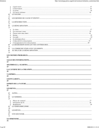 Initiation                                                                                                                    http://arxomega.perso.cegetel.net/sciences/initiation_esoterisme.htm


                    q     L'après mort........................................................................................................................................................................ 15
                    q     L'enterrement...................................................................................................................................................................... 16
                    q     La peine............................................................................................................................................................................... 16
                    q     Les morts violentes............................................................................................................................................................ 16
                Ø        LE SUICIDE..............................................................................................................................................................................
                17
                Ø        LES MONDES DE CAUSE ET D'EFFET..............................................................................................................................
                17
                Ø        LA RÉSURRECTION..............................................................................................................................................................
                17
                Ø        LA RÉINCARNATION...........................................................................................................................................................
                17
                  q       Le choix............................................................................................................................................................................... 17
                  q       Les nouveaux venus........................................................................................................................................................... 18
                  q       Fusion entre deux âmes.................................................................................................................................................... 18
                  q       Karma.................................................................................................................................................................................. 18
                  q       Les juifs................................................................................................................................................................................ 19
                  q       La métempsychose............................................................................................................................................................. 19
                  q       L'objectif de la réincarnation.......................................................................................................................................... 19
                  q       L'enseignement de la réincarnation.............................................................................................................................. 20
                Ø        LA RÉGRESSION DANS LES VIES ANTÉRIEURES.........................................................................................................
                21
                Ø        LA COMMUNICATION AVEC LES MORTS.................................................................................................................... 21
                Ø        AU DELÀ DE LA RÉINCARNATION.................................................................................................................................
                21
             LES MONDES PROBABLES...........................................................................................................................................................
             22
             SALLE DES INFORMATIONS........................................................................................................................................................
             23
             SHAMBHALLA, AGARTHA............................................................................................................................................................
             23
             LA CAVERNE DE LA CREATION..................................................................................................................................................
             25
             VAMPIRES...........................................................................................................................................................................................
             25
             LOUPS GAROUS................................................................................................................................................................................
             25
             ESPRITS DE LA NATURE................................................................................................................................................................
             26
             LES REVES..........................................................................................................................................................................................
             27
                Ø        ALPHA.....................................................................................................................................................................................
                27
                Ø        LE SOMMEIL...........................................................................................................................................................................
                27
                  q       Phases de sommeil............................................................................................................................................................. 27
                  q       Orientation du lit............................................................................................................................................................... 28
                  q       Ronflements......................................................................................................................................................................... 29
                Ø        LE SOMNAMBULISME........................................................................................................................................................
                29
                Ø        LES RÊVES...............................................................................................................................................................................
                29
                Ø        S’EN SOUVENIR.....................................................................................................................................................................
                31
             LE SPIRITISME...................................................................................................................................................................................
             32



3 sur 82                                                                                                                                                                                                  2008-02-11 13:11
 