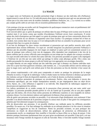 Initiation                                                                   http://arxomega.perso.cegetel.net/sciences/initiation_esoterisme.htm




                                                              LA MAGIE
             La magie noire est l'utilisation de procédés permettant d'agir à distance sur des individus afin d'influencer
             négativement le cours de leur vie. Un individu pourra donc payer un magicien pour agir sur une personne qu'il
             n'aime pas et lui créer toute sorte de troubles (maladies, problèmes financiers, etc...). La victime ne se rendra
             pas compte qu'elle subit un sort mais elle en ressentira parfaitement les effets.

             Cette pratique n'est pas un mythe sorti de l'imagination de quelconques romanciers mais est parfaitement réel
             et largement utilisé de par le monde.
             Il est souvent admis que ce genre de pratique est utilisée dans les pays d'Afrique noire (connu sous le nom de
             vaudou) mais il est moins connu que nombre d'occidentaux l'utilisent envers leurs concitoyens. Il existe
             même des chefs d'entreprises qui font appel à ce genre de pratique pour agir sur leurs concurrents directs afin
             d'agir sur la réussite de ces derniers et augmenter ainsi leurs recettes. Ces pratiques existent bel et bien en
             occident, tout comme dans tous les pays et il est indispensable de bien en connaître les principes pour savoir
             comment faire face à ce genre de situation.
             Il est bon de distinguer les deux termes envoûtement et possession qui sont parfois associés alors qu'ils
             représentent deux notions différentes. Un sujet est envoûté lorsqu'une (ou plusieurs) personne l'influence à
             distance par des procédés magiques (le mot magie est employé ici parce qu'il est couramment associé à ce
             genre de pratique mais celles-ci n'ont rien de magiques, elles répondent tout simplement à des lois de la
             nature oubliées par la science officielle mais enseignées en tout temps par les adeptes des sciences occultes).
             Un sujet envoûté subit donc la volonté d'un autre individu. Une personne possédée est quant à elle imprégnée
             à l'intérieur de son être par une autre entité qui partage le même corps physique qu'elle. Elle a donc une
             double personnalité (la sienne propre et celle de l'entité qui s'est appropriée son enveloppe charnelle).
             La magie blanche est une magie utilisée par des individus pour agir à distance sur d'autres individus mais
             cette fois ci pour leur bien (guérison à distance, aide mentale, etc...). Les procédés utilisés sont les mêmes que
             pour la magie noire sauf qu'ils sont utilisés pour le bien des personnes au lieu de chercher à leur causer du
             tort.
             Une science expérimentale a été créée pour comprendre et mettre en pratique les principes de la magie
             (blanche ou noire), il s'agit de la radionique. Celle-ci étudie toutes les formes d'actions à distance qui peuvent
             être réalisées soit par le biais de dispositifs matériels, soit à l'aide de dessins ou d'actions mentales.
             Différentes manières permettent de pratiquer un envoûtement. Parfois, elles sont élaborées à travers des
             cérémonies spécifiques, par une simple manipulation mentale, ou par imprégnation dans un objet divers
             (livre, bijoux, etc...) des influences à apporter à un individu. Des dispositifs de radioniques (appareil ou
             dessin) peuvent également être utilisés.
             Les indices permettant de se rendre compte de la possession d'une personne par une autre entité sont
             multiples. La personne possédée prendra parfois la voix de l'entité qui la possède, elle ne sera plus capable
             d'agir par elle-même, elle rêvera d'une même personne de différentes manières et sera incapable de réaliser
             certaines choses. Ces trois derniers indices sont également révélateurs d'une personne envoûtée.
             Afin de guérir une personne envoûtée ou possédée, il est nécessaire d'agir doublement; non seulement il faut
             procéder à un désenvoûtement de la personne (soigner la cause) mais en plus il faut guérir les conséquences
             générées par l'envoûtement (soigner les conséquences).
             Afin de désenvoûter une personne, il est possible d'utiliser une méthode parmi les différents procédés
             possibles. En aucun cas, il ne faut mélanger les méthodes en en utilisant plusieurs à la fois sinon la situation
             s'amplifiera en s'aggravant au lieu de s'améliorer. Parmi les procédés existants, on peut pratiquer des
             cérémonies ou rituels de désenvoûtement, utiliser des graphiques de protection ou d'élimination de
             rayonnements nocifs, ou simplement faire modifier à l'envoûté sa façon d'être ou sa façon de penser. Cette
             dernière pratique fonctionne parfaitement bien car pour qu'un envoûtement soit possible il faut qu'il y ait une
             résonance entre l'image mentale du magicien et celle de l'envoûté. Donc si l'envoûté modifie l'image mentale


34 sur 82                                                                                                                     2008-02-11 13:11
 