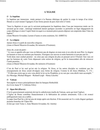 Initiation                                                                   http://arxomega.perso.cegetel.net/sciences/initiation_esoterisme.htm




                                                              L’EGLISE
             Ø Le baptême
             Le baptême par immersion totale permet à la flamme éthérique de quitter le corps le temps d’un éclair.
             Durant ce court instant l’égrégore d’une forme pensée de paix était relié à l’initié.

             "Jean Le Baptiste et ceux qui le suivirent pratiquaient les baptêmes dans l’eau par immersion totale car ils
             savaient qu’un corps , immergé totalement durant quelques secondes va permettre un léger dégagement du
             corps éthérique et ainsi l’esprit Saint invoqué à ce moment précis pourra déposer son empreinte dans l’âme du
             baptisé."
             (Anne Meurois Givaudan, Lecture d’auras et soins esséniens, Ed. AMRITA)

             Ø La religion
             Jamais Jésus n’a parlé de nouvelles religions.
             (Anne et Daniel Meurois-Givaudan, De mémoire d’Essénien).

             Jésus dit, avant de partir :
             “ Je vous ai appelés afin que vous ne bâtissiez pas de dogmes en mon nom et en celui de mon Père. Le dogme
             est humain et nous ne sommes pas humains. Enseignez nos œuvres et notre harmonie et non pas une loi…
             Voilà donc mon souhait premier : ne créez pas une religion de plus en pensant servir l’Eternel. Son vœu est
             que les hommes de votre Terre dépassent cette notion de religion, qu’ils la transcendent afin de retrouver
             l’unité première… ”.
             (Anne et Daniel Meurois-Givaudan, De mémoire d’Essénien)

             C’est de Paul et lui seul qu’est née la religion. Ni Jésus, ni les autres disciples ne voulaient que les
             enseignements de Jésus soient divulgués sous forme de religion. Comme le dit Jésus (Mathieu, V, 17) :
             “ N’allez pas croire que je sois venu abolir la loi ou les Prophètes, je ne suis pas venu abolir mais accomplir. ”
             (Le Message, Michael Baigent – Richard Leigh – Henry Lincoln)

             Ø Vatican
             Son argent se trouve principalement dans les banques Rothschild.
             (Le Livre Jaune N° 5, Editions Félix)

             Ø Opus Dei (Œuvre)
             C'est le gouvernement souterrain de tout le catholicisme (mafia du Vatican, secte qui tient l’église).
             L’Eglise de Rome contribue financièrement à la fabrication de certains armements. Cela a été avancé
             publiquement mais on a oublié…
             Le pape Jean Paul Ier a été tué peu de temps après son élection. Il fut assassiné car il a voulu élaguer quelques
             pesantes branches de l’Opus Dei.
             (Celui qui vient Tome 2, Anne Meurois Givaudan, Ed. Amrita)




37 sur 82                                                                                                                     2008-02-11 13:11
 
