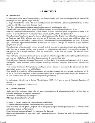 Initiation                                                                   http://arxomega.perso.cegetel.net/sciences/initiation_esoterisme.htm




                                                         LA RADIONIQUE
             Ø Introduction
             La radionique utilise les mêmes mécanismes que la magie noire mais dans un but opposé (c'est pourquoi la
             radionique est aussi appelée magie blanche).
             La magie noire cherche à nuir à des individus (possession, envoûtement, ...) tandis que la radionique cherche
             à aider les individus (guérison à distance, etc...).
             Tous deux utilisent des procédés ne nécessitant aucunement la présence du sujet.
             Un radionicien est capable d'affecter un individu se trouvant à des milliers de kilomètres de lui.
             Pour cela, le radionicien utilise ce que Kryeon nomme le treillis cosmique qui est indépendant du temps et de
             l'espace et qui relie toutes les choses (individus, aimaux, plantes, objets, etc...) entre elles.
             Un radionicien n'aura besoin que d'un témoin (photographie, mèche de cheveux, échantillon sanguin, etc...)
             de l'individu qu'il désire affecter pour agir sur lui. Il faut noter que ce témoin n'est d'ailleurs même pas
             nécessaire pour les radioniciens expérimentés qui connaissent suffisammment l'individu sur lequel ils doivent
             agir. Une simple représentation mentale de l'individu sur lequel il faut agir est nécessaire et peut fort bien
             remplacer un témoin.
             Un radionicien utilisera ensuite, soit un appareil, soit de simples formes géométriques pour atteindre leur
             sujet ainsi que le remède à utiliser pour le patient. Les radioniciens expérimentés peuvent même se passer de
             ces appareils ou formes géométriques (ainsi que des remèdes), et ne faire que penser à l'action qu'il désire
             mettre en place.
             Il est préférable (et même indispensable) que le sujet soit détendu (si possible au repos) lorsque le radionicien
             agit pour que cela l'affecte. Il doit donc être dans un état de réceptivité parfaite.
             Il est obligatoire (pour des raisons de libre arbitre et même si cela n'est pas nécessaire) de prévenir la personne
             sur laquelle l'action à distance va être effectuée. Plus la personne sera réceptive, plus l'action à distance sera
             efficace.
             Tout comme dans les cas de magie noire, un choc en retour a lieu sur le radionicien. Le radionicien doit donc
             apprendre à le gérer pour ne pas qu'il l'affecte.
             Il est possible à un individu suffisamment avancé spirituellement (ayant une assez grande confiance en lui) de
             ne pas se laisser affecter par un radionicien (tout comme par un magicien noir) sans son accord. Dans ce cas,
             un choc en retour aura lieu sur le radionicien (ou le magicien noir)...

             La radionique a été créée par le docteur Albert Abrams (1863-1924), sous le nom de Electronic Reactions of
             Abrams.
             (Nexus N°10, Septembre Octobre 2000)

             Ø Le treillis cosmique
             "Grâce au treillis cosmique, on est relié aux autres instantanément. Il n'émet pas de lumière car il est dans un
             équilibre énergétique et temporel stabilisé à 0."
             "L'intention affecte le treillis cosmique."
             (Messages de notre famille, Kryeon)

             Le temps et l'espace n'existe pas en magnétisme et radionique.
             Le témoin permet de se rendre sensible à une onde particulière.
             Pour utiliser un témoin "photo", la poser sur un décagone quelques minutes pour que seule la personne reste
             active (pour enlever les "parasites").
             Pour traiter une personne, elle doit être en sommeil et d'accord.
             D'après des constatations, il vaut mieux qu'il y ait deux silhouettes (plutôt qu'une seule) de présentes car c'est
             plus efficace.


39 sur 82                                                                                                                     2008-02-11 13:11
 