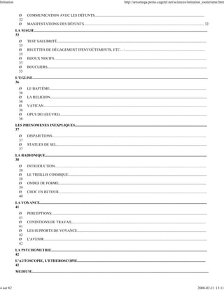 Initiation                                                                                                                   http://arxomega.perso.cegetel.net/sciences/initiation_esoterisme.htm


                Ø        COMMUNICATION AVEC LES DÉFUNTS.......................................................................................................................
                32
                Ø        MANIFESTATIONS DES DÉFUNTS.................................................................................................................................. 32
             LA MAGIE............................................................................................................................................................................................
             33
                Ø        TEST SALUBRITÉ..................................................................................................................................................................
                35
                Ø        RECETTES DE DÉGAGEMENT D'ENVOÛTEMENTS, ETC... :.......................................................................................
                35
                Ø        BIJOUX NOCIFS.....................................................................................................................................................................
                35
                Ø        BOUCLIERS.............................................................................................................................................................................
                35
             L’EGLISE..............................................................................................................................................................................................
             36
                Ø        LE BAPTÊME..........................................................................................................................................................................
                36
                Ø        LA RELIGION..........................................................................................................................................................................
                36
                Ø        VATICAN.................................................................................................................................................................................
                36
                Ø        OPUS DEI (ŒUVRE)...............................................................................................................................................................
                36
             LES PHENOMENES INEXPLIQUES...............................................................................................................................................
             37
                Ø        DISPARITIONS.......................................................................................................................................................................
                37
                Ø        STATUES DE SEL...................................................................................................................................................................
                37
             LA RADIONIQUE...............................................................................................................................................................................
             38
                Ø        INTRODUCTION....................................................................................................................................................................
                38
                Ø        LE TREILLIS COSMIQUE......................................................................................................................................................
                38
                Ø        ONDES DE FORME................................................................................................................................................................
                39
                Ø        CHOC EN RETOUR.................................................................................................................................................................
                40
             LA VOYANCE.....................................................................................................................................................................................
             41
                Ø        PERCEPTIONS.........................................................................................................................................................................
                41
                Ø        CONDITIONS DE TRAVAIL.................................................................................................................................................
                41
                Ø        LES SUPPORTS DE VOYANCE............................................................................................................................................
                42
                Ø        L'AVENIR.................................................................................................................................................................................
                42
             LA PSYCHOMETRIE.........................................................................................................................................................................
             42
             L'AUTOSCOPIE, L'ETHEROSCOPIE...........................................................................................................................................
             42
             MEDIUM................................................................................................................................................................................................



4 sur 82                                                                                                                                                                                                2008-02-11 13:11
 