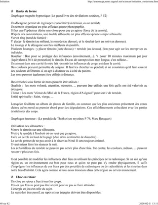 Initiation                                                                    http://arxomega.perso.cegetel.net/sciences/initiation_esoterisme.htm


             Ø Ondes de forme
             Graphique magnéto hypnotique (Le grand livre des révélations secrètes, P 52)

             Un décagone permet de regrouper (concentrer) un témoin, ou un remède.
             Un témoin organique est plus efficace qu'une photographie.
             Il faut que l'opérateur désire une chose pour que ça agisse (force de la pensée).
             D'après des constatations, une double silhouette est plus efficace qu'une simple silhouette.
             Vortex ring (rond de fumée) :
             Y placer le témoin (au milieu), le remède (au dessus), et le résultat écrit en noir (en dessous).
             Le losange et le décagone sont les meilleurs dispositifs.
             Plusieurs losanges : y placer témoin (juste dessus) + remède (au dessus). Bon pour agir sur les entreprises ou
             individus.
             Bouclier : Bon pour se protéger des influences (envoûtement,...). Y poser 10 minutes maximum par jour
             (équivalent à 36 h de protection) le témoin. En cas de surexposition trop longue, c'est néfaste...
             Un aimant dans une cavité fermée fait ressortir les influences de ce qui est dans la cavité.
             Des couleurs peuvent permettre de soigner. Il faut les chercher au pendule et on constatera qu'il faut souvent
             des couleurs différentes si on agit à distance ou à côté du patient.
             Les sons peuvent également être utilisés à distance.

             Des remèdes sous forme de mots peuvent être utilisés :
             Qualités : les mots volonté, attention, mémoire, ... peuvent être utilisés une fois qu'ils ont été valorisés au
             décagone.
             Climat : Les mots "climat du Midi de la France, région d'Avignon" peut servir de remède.
             Entité spirituelle : Saint, vierge, ...

             Lorsqu'on feuillette un album de photos de famille, on constate que les plus anciennes présentent des zones
             claires qu'on prend au premier abord pour des dégradations. Ces affaiblissements coïncident avec les parties
             dévitalisées des corps.

             Graphique émetteur : (Le pendule de Thoth et ses mystères P 79, Marc Rocquart)

             Utilisation des silhouettes :
             Mettre le témoin sur une silhouette.
             Mettre le remède à l'endroit où on veut que ça agisse.
             Faire un cercle en haut de la page (d'un demi centimètre de diamètre)
             Le cercle permet de ne pas avoir à le situer au Nord. Il sera toujours orienté.
             Il vaut mieux faire les séances la nuit.
             Les échantillons du remède ne peuvent pas servir plus d'une fois. Par contre, les couleurs, métaux, ... peuvent
             resservir plusieurs fois.

             Il est possible de modifier les influences d'un lieu en utilisant les principes de la radionique. Si on sait qu'une
             région ou un environnement est bon pour nous et qu'on ne peut pas s'y rendre physiquement, il suffit
             d'imprégner les influences de ces lieux par des procédés de radioniques ou de radiesthésie et les émettre dans
             notre lieu d'habitat. Cela agira comme si nous nous trouvions dans cette région ou cet environnement.

             Ø Choc en retour
             Un choc en retour a lieu à tous les coups.
             Penser que l'on ne peut pas être atteint pour ne pas se faire atteindre.
             L'énergie en jeu est celle du sujet.
             Le sujet doit être passif, au repos et ses énergies doivent être disponibles.


40 sur 82                                                                                                                      2008-02-11 13:11
 