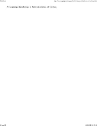 Initiation                                                                 http://arxomega.perso.cegetel.net/sciences/initiation_esoterisme.htm


             (Cours pratique de radionique et d'action à distance, Ed. Servranx)




41 sur 82                                                                                                                   2008-02-11 13:11
 