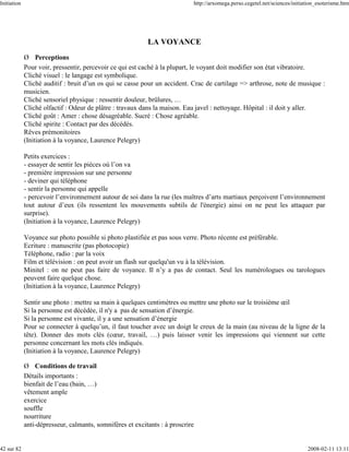 Initiation                                                                  http://arxomega.perso.cegetel.net/sciences/initiation_esoterisme.htm




                                                           LA VOYANCE
             Ø Perceptions
             Pour voir, pressentir, percevoir ce qui est caché à la plupart, le voyant doit modifier son état vibratoire.
             Cliché visuel : le langage est symbolique.
             Cliché auditif : bruit d’un os qui se casse pour un accident. Crac de cartilage => arthrose, note de musique :
             musicien.
             Cliché sensoriel physique : ressentir douleur, brûlures, …
             Cliché olfactif : Odeur de plâtre : travaux dans la maison. Eau javel : nettoyage. Hôpital : il doit y aller.
             Cliché goût : Amer : chose désagréable. Sucré : Chose agréable.
             Cliché spirite : Contact par des décédés.
             Rêves prémonitoires
             (Initiation à la voyance, Laurence Pelegry)

             Petits exercices :
             - essayer de sentir les pièces où l’on va
             - première impression sur une personne
             - deviner qui téléphone
             - sentir la personne qui appelle
             - percevoir l’environnement autour de soi dans la rue (les maîtres d’arts martiaux perçoivent l’environnement
             tout autour d’eux (ils ressentent les mouvements subtils de l'énergie) ainsi on ne peut les attaquer par
             surprise).
             (Initiation à la voyance, Laurence Pelegry)

             Voyance sur photo possible si photo plastifiée et pas sous verre. Photo récente est préférable.
             Ecriture : manuscrite (pas photocopie)
             Téléphone, radio : par la voix
             Film et télévision : on peut avoir un flash sur quelqu'un vu à la télévision.
             Minitel : on ne peut pas faire de voyance. Il n’y a pas de contact. Seul les numérologues ou tarologues
             peuvent faire quelque chose.
             (Initiation à la voyance, Laurence Pelegry)

             Sentir une photo : mettre sa main à quelques centimètres ou mettre une photo sur le troisième œil
             Si la personne est décédée, il n'y a pas de sensation d’énergie.
             Si la personne est vivante, il y a une sensation d’énergie
             Pour se connecter à quelqu’un, il faut toucher avec un doigt le creux de la main (au niveau de la ligne de la
             tête). Donner des mots clés (cœur, travail, …) puis laisser venir les impressions qui viennent sur cette
             personne concernant les mots clés indiqués.
             (Initiation à la voyance, Laurence Pelegry)

             Ø Conditions de travail
             Détails importants :
             bienfait de l’eau (bain, …)
             vêtement ample
             exercice
             souffle
             nourriture
             anti-dépresseur, calmants, somnifères et excitants : à proscrire


42 sur 82                                                                                                                    2008-02-11 13:11
 