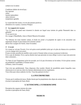 Initiation                                                                   http://arxomega.perso.cegetel.net/sciences/initiation_esoterisme.htm


             contact avec la nature

             Conditions idéales du travail psy :
             lieu reposant
             calme
             lumière (pénombre)
             odeur (encens)
             température agréable

             Le voyant doit être neutre, et avoir des pensées positives.
             (Initiation à la voyance, Laurence Pelegry)

             Ø Les supports de voyance
             "Les 22 lames du grand tarot résument le chemin sur lequel nous tentons de guider l'humanité dans sa
             globalité".
             22 est aussi le tao.
             (Le voyage à Shambhalla, Anne et Daniel Meurois-Givaudan)

             "En l'absence de toute lumière solaire, la boule de cristal a la propriété de capter et de concentrer une
             importante énergie en provenance de la lumière astrale."
             (Récit d'un voyageur de l'astral, Anne Givaudan)

             Ø L'avenir
             Un voyant ne voit pas l'Avenir, il ne voit qu'un avenir probable (celui qui a le plus de chances de se produire
             si on ne change rien à nos actes).
             Il nous est donc possible de modifier notre avenir à l'instant même où nous en prenons la décision.
             Il n'y a pas de destinée. Il n'y a qu'un chemin tracé que personne ne nous oblige à suivre et que nous pouvons
             donc contourner...

             "Le futur n'a que l'importance qu'on lui accorde, car il n'a pas d'existence en lui-même. Il n'est qu'une somme
             de probabilités modifiables à l'instant même."
             (Alliance, Anne Givaudan)

             Tout n'est pas prédéterminé. Nous disposons d'un nombre illimité de possibilités parmi lesquelles nous
             choisissons et ce sont nos choix les facteurs déterminants de nos expériences.
             Vous n'êtes pas à deux endroits à la fois. Vous êtes partout à la fois !

                                                       LA PSYCHOMETRIE
             Visions par le médium de traces, fluides laissés par les propriétaires des objets de certains lieux.
             (Lecture et perception de l'aura, Kaly)

                                            L'AUTOSCOPIE, L'ETHEROSCOPIE
             Perception des organes internes du corps.
             (Lecture et perception de l'aura, Kaly)


                                                               MEDIUM



43 sur 82                                                                                                                     2008-02-11 13:11
 