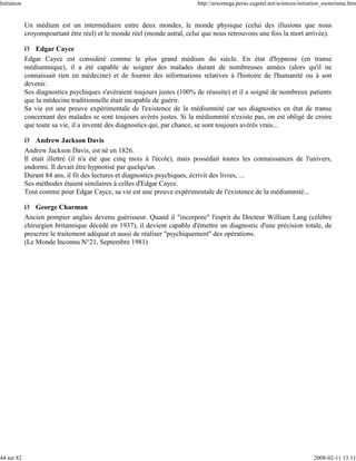 Initiation                                                                 http://arxomega.perso.cegetel.net/sciences/initiation_esoterisme.htm


             Un médium est un intermédiaire entre deux mondes, le monde physique (celui des illusions que nous
             croyonspourtant être réel) et le monde réel (monde astral, celui que nous retrouvons une fois la mort arrivée).

             Ø Edgar Cayce
             Edgar Cayce est considéré comme le plus grand médium du siècle. En état d'hypnose (en transe
             médiumnique), il a été capable de soigner des malades durant de nombreuses années (alors qu'il ne
             connaissait rien en médecine) et de fournir des informations relatives à l'histoire de l'humanité ou à son
             devenir.
             Ses diagnostics psychiques s'avéraient toujours justes (100% de réussite) et il a soigné de nombreux patients
             que la médecine traditionnelle était incapable de guérir.
             Sa vie est une preuve expérimentale de l'existence de la médiumnité car ses diagnostics en état de transe
             concernant des malades se sont toujours avérés justes. Si la médiumnité n'existe pas, on est obligé de croire
             que toute sa vie, il a inventé des diagnostics qui, par chance, se sont toujours avérés vrais...

             Ø Andrew Jackson Davis
             Andrew Jackson Davis, est né en 1826.
             Il était illettré (il n'a été que cinq mois à l'école), mais possédait toutes les connaissances de l'univers,
             endormi. Il devait être hypnotisé par quelqu'un.
             Durant 84 ans, il fit des lectures et diagnostics psychiques, écrivit des livres, ...
             Ses méthodes étaient similaires à celles d'Edgar Cayce.
             Tout comme pour Edgar Cayce, sa vie est une preuve expérimentale de l'existence de la médiumnité...

             Ø George Charman
             Ancien pompier anglais devenu guérisseur. Quand il "incorpore" l'esprit du Docteur William Lang (célèbre
             chirurgien britannique décédé en 1937), il devient capable d'émettre un diagnostic d'une précision totale, de
             prescrire le traitement adéquat et aussi de réaliser "psychiquement" des opérations.
             (Le Monde Inconnu N°21, Septembre 1981)




44 sur 82                                                                                                                   2008-02-11 13:11
 