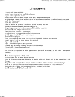 Initiation                                                                  http://arxomega.perso.cegetel.net/sciences/initiation_esoterisme.htm




                                                       LA CHIROMANCIE
             Serrer la main d’une personne :
             si peau douce et souple : pers équilibrée, détendue
             si peau humide : pers très émotive
             main gonflée, tendue (svt peau sèche et doigts épais) : tempérament sanguin
             si très tendue et très sec : hyper tension (excepté les personnes noires qui ont les mains plus sèches que nous)
             ongle lisse : bonne santé
             ongle strié : nervosité
             ronge les ongles : pb important, déséquilibre nerveux. Traverse une crise.
             doigts courts, paumes longues : action, mvt, entreprise
             doigts longs, paumes courtes :rêveurs, très mal à concrétiser une action
             pouce ouvert : pers indépendante, autonome
             pouce peu ouvert : a besoin d’une structure
             petit doigt ouvert : sens du contact, public, communication
             petit doigt peu ouvert : difficulté à communiquer
             pliure interne du poignet :
             ligne 1 (la plus proche de la main) : intérêt pour environnement immédiat de la personne
             ligne 2 : ouvre l’esprit sur ce qui se passe dans le monde
             ligne 1 et 2 : matériel
             ligne 3 : chose philosophique, plus spirituelle
             lignes au delà de 2 lignes : personne spirituelle et philosophique
             (Initiation à la voyance, Laurence Pelegry)

             Des tâches et des signes sur les mains apparaissent 6 mois avant la douleur. Cela peut servir à prévenir les
             maladies.
             ...
             Main d'homme équilibré : 4 doigts serrés
             Doigts collés et pliés en avant : blocage intérieur
             Mont de Vénus trop important : Beaucoup de besoins sensuels et sexuels qu'il ne peut assouvir car il y a
             blocage.
             Doigts très serrés recroquevillés et pliés en avant indiquant une intériorisation qui confine au blocage.
             Ligne de vie et de tête unies sur un long parcours indiquent un étouffement par l'autorité familiale.
             Doigts très courts et ligne mercurienne bien marquée indiquent une intuition.
             (Le Monde Inconnu N° 20, Juillet Août 1981)




45 sur 82                                                                                                                    2008-02-11 13:11
 