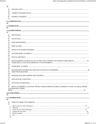 Initiation                                                                                                                   http://arxomega.perso.cegetel.net/sciences/initiation_esoterisme.htm


             43
                  Ø       EDGAR CAYCE.......................................................................................................................................................................
                  43
                  Ø       ANDREW JACKSON DAVIS...............................................................................................................................................
                  43
                  Ø       GEORGE CHARMAN.............................................................................................................................................................
                  43
             LA CHIROMANCIE............................................................................................................................................................................
             44
             L'ASTROLOGIE.................................................................................................................................................................................
             45
             LA RADIESTHESIE............................................................................................................................................................................
             47
                  Ø   DÉFINITION............................................................................................................................................................................
                  47
                  Ø   LES OUTILS.............................................................................................................................................................................
                  47
                  Ø   FONCTIONNEMENT.............................................................................................................................................................
                  47
                  Ø   PRÉCAUTION.........................................................................................................................................................................
                  48
                  Ø   DIFFICULTÉ RADIESTHÉSIQUE........................................................................................................................................
                  48
                  Ø   NEUTRALISER LES OBJETS................................................................................................................................................
                  48
                  Ø   NIVEAU BIOTIQUE................................................................................................................................................................
                  48
                  Ø   REDYNAMISER UN GRANULE OU AUTRE (AVEC PENDULE DE THOTH UNIQUEMENT)................................ 49
                  Ø   CHERCHER LA COULEUR ASSOCIÉE À UN ÉVÈNEMENT, ........................................................................................
                  49
                  Ø   CHERCHER LE NORD...........................................................................................................................................................
                  49
                  Ø   MAGNÉTISER NOURRITURE POUR NE PAS QU'ELLE POURRISSE.......................................................................... 49
                  Ø   EMETTRE RADIATION........................................................................................................................................................
                  49
                  Ø   SOIGNER MALADIE (GRIPPE PAR EXEMPLE)...............................................................................................................
                  50
                  Ø   INFLUENCER À DISTANCE.................................................................................................................................................
                  50
                  Ø   ENVOYER UN MESSAGE......................................................................................................................................................
                  50
                  Ø   POUR ACCROÎTRE LA CHANCE D'ÊTRE CHOISI PARMI D'AUTRES CANDIDATS AUSSI VALABLES (MÊME
                  TECHNOLOGIE, MÊME
                  PRIX).................................................................................................................................................................................... 50
             LES PYRAMIDES...............................................................................................................................................................................
             51
             LA GEOBIOLOGIE.............................................................................................................................................................................
             52
                  Ø    FORCES COSMO-TELLURIQUES........................................................................................................................................
                  52
                    q Mesure des nocivités telluriques.................................................................................................................................... 53
                    q Matériel............................................................................................................................................................................... 53
                    q Cause des nocivités telluriques...................................................................................................................................... 53
                    q Origine des nocivités........................................................................................................................................................ 54
                    q Maison humide................................................................................................................................................................... 54
                    q Sol.........................................................................................................................................................................................
                    54


5 sur 82                                                                                                                                                                                               2008-02-11 13:11
 