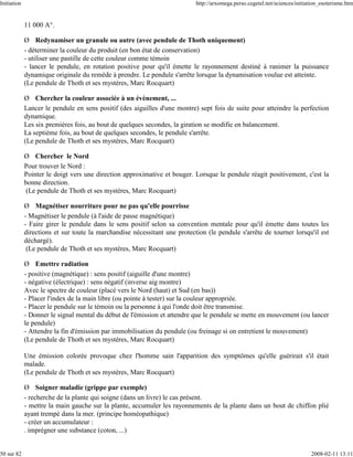 Initiation                                                                 http://arxomega.perso.cegetel.net/sciences/initiation_esoterisme.htm


             11 000 A°.

             Ø Redynamiser un granule ou autre (avec pendule de Thoth uniquement)
             - déterminer la couleur du produit (en bon état de conservation)
             - utiliser une pastille de cette couleur comme témoin
             - lancer le pendule, en rotation positive pour qu'il émette le rayonnement destiné à ranimer la puissance
             dynamique originale du remède à prendre. Le pendule s'arrête lorsque la dynamisation voulue est atteinte.
             (Le pendule de Thoth et ses mystères, Marc Rocquart)

             Ø Chercher la couleur associée à un évènement, ...
             Lancer le pendule en sens positif (des aiguilles d'une montre) sept fois de suite pour atteindre la perfection
             dynamique.
             Les six premières fois, au bout de quelques secondes, la giration se modifie en balancement.
             La septième fois, au bout de quelques secondes, le pendule s'arrête.
             (Le pendule de Thoth et ses mystères, Marc Rocquart)

             Ø Chercher le Nord
             Pour trouver le Nord :
             Pointer le doigt vers une direction approximative et bouger. Lorsque le pendule réagit positivement, c'est la
             bonne direction.
              (Le pendule de Thoth et ses mystères, Marc Rocquart)

             Ø Magnétiser nourriture pour ne pas qu'elle pourrisse
             - Magnétiser le pendule (à l'aide de passe magnétique)
             - Faire girer le pendule dans le sens positif selon sa convention mentale pour qu'il émette dans toutes les
             directions et sur toute la marchandise nécessitant une protection (le pendule s'arrête de tourner lorsqu'il est
             déchargé).
              (Le pendule de Thoth et ses mystères, Marc Rocquart)

             Ø Emettre radiation
             - positive (magnétique) : sens positif (aiguille d'une montre)
             - négative (électrique) : sens négatif (inverse aig montre)
             Avec le spectre de couleur (placé vers le Nord (haut) et Sud (en bas))
             - Placer l'index de la main libre (ou pointe à tester) sur la couleur appropriée.
             - Placer le pendule sur le témoin ou la personne à qui l'onde doit être transmise.
             - Donner le signal mental du début de l'émission et attendre que le pendule se mette en mouvement (ou lancer
             le pendule)
             - Attendre la fin d'émission par immobilisation du pendule (ou freinage si on entretient le mouvement)
             (Le pendule de Thoth et ses mystères, Marc Rocquart)

             Une émission colorée provoque chez l'homme sain l'apparition des symptômes qu'elle guérirait s'il était
             malade.
             (Le pendule de Thoth et ses mystères, Marc Rocquart)

             Ø Soigner maladie (grippe par exemple)
             - recherche de la plante qui soigne (dans un livre) le cas présent.
             - mettre la main gauche sur la plante, accumuler les rayonnements de la plante dans un bout de chiffon plié
             ayant trempé dans la mer. (principe homéopathique)
             - créer un accumulateur :
             . imprégner une substance (coton, ...)


50 sur 82                                                                                                                   2008-02-11 13:11
 