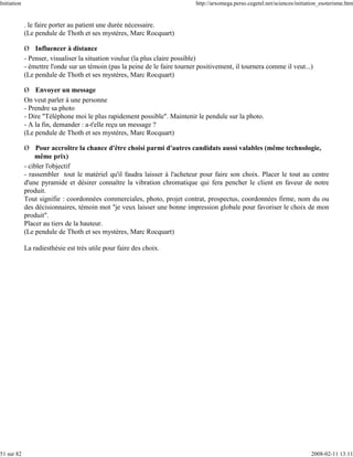 Initiation                                                                   http://arxomega.perso.cegetel.net/sciences/initiation_esoterisme.htm


             . le faire porter au patient une durée nécessaire.
             (Le pendule de Thoth et ses mystères, Marc Rocquart)

             Ø Influencer à distance
             - Penser, visualiser la situation voulue (la plus claire possible)
             - émettre l'onde sur un témoin (pas la peine de le faire tourner positivement, il tournera comme il veut...)
             (Le pendule de Thoth et ses mystères, Marc Rocquart)

             Ø Envoyer un message
             On veut parler à une personne
             - Prendre sa photo
             - Dire "Téléphone moi le plus rapidement possible". Maintenir le pendule sur la photo.
             - A la fin, demander : a-t'elle reçu un message ?
             (Le pendule de Thoth et ses mystères, Marc Rocquart)

             Ø Pour accroître la chance d'être choisi parmi d'autres candidats aussi valables (même technologie,
                 même prix)
             - cibler l'objectif
             - rassembler tout le matériel qu'il faudra laisser à l'acheteur pour faire son choix. Placer le tout au centre
             d'une pyramide et désirer connaître la vibration chromatique qui fera pencher le client en faveur de notre
             produit.
             Tout signifie : coordonnées commerciales, photo, projet contrat, prospectus, coordonnées firme, nom du ou
             des décisionnaires, témoin mot "je veux laisser une bonne impression globale pour favoriser le choix de mon
             produit".
             Placer au tiers de la hauteur.
             (Le pendule de Thoth et ses mystères, Marc Rocquart)

             La radiesthésie est très utile pour faire des choix.




51 sur 82                                                                                                                     2008-02-11 13:11
 