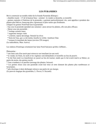 Initiation                                                                   http://arxomega.perso.cegetel.net/sciences/initiation_esoterisme.htm




                                                          LES PYRAMIDES
             Bovis construisit un modèle réduit de la Grande Pyramide (Khéops) :
             - chambre royale : 1/3 de la hauteur base - sommet : la viande se dessèche, se momifie
             - graines exposées à l'intérieur de la pyramide, y germent particulièrement vite, sont appelées à produire des
             plantes plus hâtives, beaucoup plus vigoureuses et plus saines que d'ordinaire.
             (Aligner les graines Nord Sud sous la pyramide)
             - Eau sous la pyramide (pendant une semaine) : pour arroser les plantes, elle sera plus efficace.
             - Séjour sous une pyramide :
               * soulage certains maux
               * augmente énergie vitale
               * y dormir, repose davantage. Stimule les rêves
               * boire de l'eau, qui y a été traitée, bonifie la virilité. Améliore l'état.
               * restaure le tranchant des lames (environ 250 rasages)
             (La radiesthésie, Marc Aurive)

             Les indiens d'Amérique orientaient leur lame Nord Sud pour qu'elles s'affûtent...

             Phénomène :
             * une lame usée d'un rasoir peut retrouver son tranchant (en une nuit)
             * la viande, les fruits, les œufs et les végétaux sont déshydratés et momifiés au lieu de pourrir.
             * le lait frais tend à se transformer en yaourt au lieu de tourner, tandis que le lait avarié tend à se libérer, en
             partie du moins, des germes nocifs.
             * l'eau a tendance à se purifier (arrosage des plantes, boisson)
             * Les graines mises sous une pyramide avant leur mise en terre donnent des plantes plus nombreuses et
             luxuriantes.
             * pile électrique à demi déchargée retrouve une partie de son énergie.
             (Le pouvoir magique des pyramides, L. Pavesi, S. Siccardi)




52 sur 82                                                                                                                     2008-02-11 13:11
 
