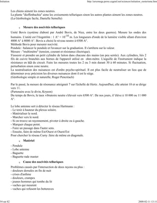 Initiation                                                                   http://arxomega.perso.cegetel.net/sciences/initiation_esoterisme.htm


             Les chiens aiment les zones neutres.
             La plante "dieffenbachia" aime les croisements telluriques sinon les autres plantes aiment les zones neutres.
             (La Géobiologie facile, Danielle Semelle)

                   q   Mesure des nocivités telluriques
             Unité Bovis (système élaboré par André Bovis, de Nice, entre les deux guerres). Mesure les ondes des
             humains. L'unité est l'Angström : 1 A° = 10-10 m. Les longueurs d'onde de la lumière visible allant d'environ
             4000 A° à 8000 A°. Bovis a choisi le niveau neutre à 6500 A°.
             Méthode Bovis pour mesurer nocivité.
             Pendule : balancer le pendule et l'avancer sur la graduation. Il s'arrêtera sur la valeur.
             Mesure : "multimètre" (tension, courant et résistance électrique).
             S'asseoir et prendre un petit cylindre de laiton dans chacune des mains (un peu serrée). Aux cylindres, liés 2
             fils de cuivre branchés aux bornes de l'appareil utilisé en ohm-mètre. L'aiguille de l'instrument indique la
             résistance en k du circuit. Faire les mesures toutes les 2 ou 3 min durant 30 à 60 minutes. Si fluctuation,
             perturbation sinon zone neutre.
             La neutralisation des nuisances est d'ordre psycho-spirituel. Il est plus facile de neutraliser un lieu que de
             déterminer avec précision les diverses nuisances dont il est le siège.
             (Géobiologie simple et naturelle, Roger Pencréach)

             Par le passé, la mesure de résonance atteignait 7 sur l'échelle de Hertz. Aujourd'hui, elle atteint 10 et se dirige
             vers 11.
             (Partenaire avec le divin, Kryeon)
             Du temps de Bovis, le taux vibratoire neutre s'élevait vers 6500 A°. De nos jours, il 'élève à 10 000 ou 11 000
             A°.

             Le lobe antenne sert à détecter le réseau Hartmann :
             - Le tenir à hauteur du plexus solaire.
             - Matérialiser le nord.
             - Marcher vers le nord.
             - Si on trouve un rayonnement, pivoter à droite ou à gauche.
             - Marquer chaque point.
             - Faire un passage dans l'autre sens.
             - Ensuite, faire de même Est/Ouest et Ouest/Est
             Pour chercher le réseau Curry :faire de même en diagonale.
                   q   Matériel
             - Pendule
             - Lobe antenne
             - Baguette
             - Baguette rade master
                   q   Cause des nocivités telluriques
             Problèmes causés par l'intersection de deux rayons ou plus :
             - douleurs dorsales en fin de nuit
             - crises d'asthme
             - douleurs, crampes
             - jeunes hommes qui tombe du lit
             - vaches qui meurent
             - vaches qui refusent les betteraves



54 sur 82                                                                                                                     2008-02-11 13:11
 