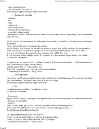 Initiation                                                                    http://arxomega.perso.cegetel.net/sciences/initiation_esoterisme.htm


             - chien maigre hargneux
             - chat sur le milieu du couvre lit
             (Géobiologie simple et naturelle, Roger Pencréach)
                   q   Origine des nocivités
             - tellurique
             - eau
             - faille
             - radioactivité
             - pollution électrique
             - pollution électro magnétique
             - poche d'air. volume bouché
             - paranormal (décédés, mémoire des murs, ondes de forme, objet insolite, objet chargé, auto envoûtement,
             magie par tiers, ...)

             Ne pas boucher les cheminées ou les niches (hermétiquement), ni les orifices d'aération et tous conduits en
             maçonnerie
             Ne pas détruire l'harmonie géométrique des toitures.
             Ne pas installer une chambre ou une salle de séjour au dessus d'un endroit qui émet des ondes nocives. :
             fosses d'aisance (où l'air fermente)., garage (où se trouve des masses métalliques), four à micro onde, ...
             Si le sous sol est chargé de sel, pour soigner, mettre du sel à 1/1000 dans l'eau.
             Si l'eau du sol est polluée, la boire permet de compenser ses effets néfastes. Ne pas la boire rend malade.
             (La médecine de l'habitat)

             Le radon est un gaz naturel nocif et radioactif issu de la désintégration du thorium et de l'uranium contenus
             dans l'écorce terrestre. Il peut causer le cancer.
             Le radon circule dans les veines, grottes, etc...
             Il faut faire circuler l'air pour éviter une concentration de radon.
             (Votre maison est elle nocive, Thierry Gautier)
                   q   Maison humide
             Une maison humide n'est pas néfaste ni une fuite ou infiltration. Seule la présence d'eau souterraine profonde
             est à contrôler (sous l'habitation) sous forme de veine ou de nappe.
             (Géobiologie simple et naturelle, Roger Pencréach)
                   q   Sol
             Un sol conducteur est néfaste. Un sol isolant est bon.
             (La médecine de l'habitat)

             - Sol mauvais :
             Argiles, marnes à gypse et jurassiques, craies phosphatées, sol contenant pyrites de fer, sols carbonifères et les
             schistes de minerai de fer.
             - Sol bon :
             sable, calcaire, gypse, grés, roches cristallines, alluvions récentes de sables et graviers.
             Il faut s'intéresser à l'histoire du sol où on se trouve (ancienne décharge, marais, ...).
             (La Géobiologie facile, Danielle Semelle)

             Un sol perturbé crée des fissures dans les murs :
             Fissure (pierre disjointe) : indique la présence de circulation d'eau.
             Fissure (rectiligne) : indique la présence de failles géologiques.
             (Votre maison est elle nocive, Thierry Gautier)


55 sur 82                                                                                                                      2008-02-11 13:11
 