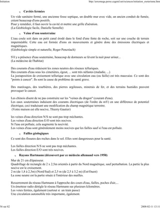 Initiation                                                                  http://arxomega.perso.cegetel.net/sciences/initiation_esoterisme.htm


                    q   Cavités fermées
             Un vide sanitaire fermé, une ancienne fosse septique, un double mur avec vide, un ancien conduit de fumée,
             créent beaucoup d'ions positifs.
             Pour y remédier, il faut ouvrir la cavité et mettre une grille d'aération.
             (La Géobiologie facile, Danielle Semelle)
                    q   Veine d'eau souterraine
             L'eau coule soit dans un petit canal érodé dans le fond d'une fente de roche, soit sur une couche de terrain
             imperméable. Cette eau est formée d'ions en mouvements et génère donc des émissions électriques et
             magnétiques.
             (Géobiologie simple et naturelle, Roger Pencréach)

             S'il y a présence d'eau souterraine, beaucoup de dormeurs se lèvent la nuit pour uriner...
             (La médecine de l'habitat)

             Des courants d'eau réduisent les zones neutres des réseaux telluriques.
             Des courants d'eau sous les cimetières, égout, ... sont très néfastes (maladie, ...)
             La juxtaposition de croisement tellurique avec une circulation eau (ou faille) est très mauvaise. Ce sont des
             "points à cancer". Ils sont la cause de problème de santé grave.

             Des marécages, des tourbières, des pierres argileuses, minerais de fer, et des terrains humides peuvent
             provoquer le cancer.

             Les chinois disent de ne pas construire sur les "veines du dragon" (courant d'eau).
             Les eaux souterraines induisent des courants électriques (de l'ordre du mV) en une différence de potentiel
             électrique, ceci traduisant une modification du champ magnétique terrestre.
              (Votre maison est elle nocive, Thierry Gautier)

             les veines d'eau direction N/S ne sont pas trop méchantes.
             Les veines d'eau direction E/O sont très nocives.
             Si l'eau est polluée, cela augmente la nocivité.
             Les veines d'eau sont généralement moins nocives que les failles sauf si l'eau est polluée.
                    q   Failles géologiques
             Ce sont des fissures des roches dans le sol. Elles sont dangereuses pour la santé.

             Les failles direction N/S ne sont pas trop méchantes.
             Les failles direction E/O sont très nocives.
                q   Rayons Hartmann (découvert par ce médecin allemand vers 1950)
             Mur de 21 cm d'épaisseur.
             Quadrillage de rectangle de 2 x 2,5m orientés à partir du Nord magnétique, sauf perturbation. La partie la plus
             nocive est le croisement.
             2 m (de 1,8 à 2,3m) (Nord/Sud) et 2,5 m (de 2,5 à 3,2 m) (Est/Ouest)
             La zone neutre est la partie située à l'intérieur des mailles.

             Resserrement du réseau Hartmann à l'approche des cours d'eau, failles, poches d'air,...
             Un émetteur radio dérègle le réseau Hartmann sur plusieurs kilomètres.
             Les voies ferrées, également (surtout si un train passe)
             Une circulation automobile très importante, également.


56 sur 82                                                                                                                    2008-02-11 13:11
 