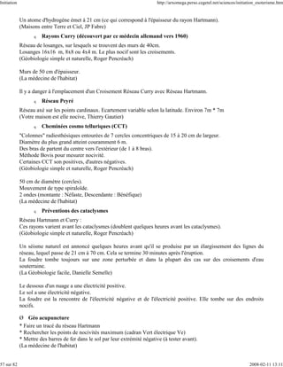 Initiation                                                                   http://arxomega.perso.cegetel.net/sciences/initiation_esoterisme.htm


             Un atome d'hydrogène émet à 21 cm (ce qui correspond à l'épaisseur du rayon Hartmann).
             (Maisons entre Terre et Ciel, JP Fabre)
                   q   Rayons Curry (découvert par ce médecin allemand vers 1960)
             Réseau de losanges, sur lesquels se trouvent des murs de 40cm.
             Losanges 16x16 m, 8x8 ou 4x4 m. Le plus nocif sont les croisements.
             (Géobiologie simple et naturelle, Roger Pencréach)

             Murs de 50 cm d'épaisseur.
             (La médecine de l'habitat)

             Il y a danger à l'emplacement d'un Croisement Réseau Curry avec Réseau Hartmann.
                   q   Réseau Peyré
             Réseau axé sur les points cardinaux. Ecartement variable selon la latitude. Environ 7m * 7m
             (Votre maison est elle nocive, Thierry Gautier)
                   q   Cheminées cosmo telluriques (CCT)
             "Colonnes" radiesthésiques entourées de 7 cercles concentriques de 15 à 20 cm de largeur.
             Diamètre du plus grand atteint couramment 6 m.
             Des bras de partent du centre vers l'extérieur (de 1 à 8 bras).
             Méthode Bovis pour mesurer nocivité.
             Certaines CCT son positives, d'autres négatives.
             (Géobiologie simple et naturelle, Roger Pencréach)

             50 cm de diamètre (cercles).
             Mouvement de type spiraloïde.
             2 ondes (montante : Néfaste, Descendante : Bénéfique)
             (La médecine de l'habitat)
                   q   Préventions des cataclysmes
             Réseau Hartmann et Curry :
             Ces rayons varient avant les cataclysmes (doublent quelques heures avant les cataclysmes).
             (Géobiologie simple et naturelle, Roger Pencréach)

             Un séisme naturel est annoncé quelques heures avant qu'il se produise par un élargissement des lignes du
             réseau, lequel passe de 21 cm à 70 cm. Cela se termine 30 minutes après l'éruption.
             La foudre tombe toujours sur une zone perturbée et dans la plupart des cas sur des croisements d'eau
             souterraine.
             (La Géobiologie facile, Danielle Semelle)

             Le dessous d'un nuage a une électricité positive.
             Le sol a une électricité négative.
             La foudre est la rencontre de l'électricité négative et de l'électricité positive. Elle tombe sur des endroits
             nocifs.

             Ø Géo acupuncture
             * Faire un tracé du réseau Hartmann
             * Rechercher les points de nocivités maximum (cadran Vert électrique Ve)
             * Mettre des barres de fer dans le sol par leur extrémité négative (à tester avant).
             (La médecine de l'habitat)


57 sur 82                                                                                                                     2008-02-11 13:11
 