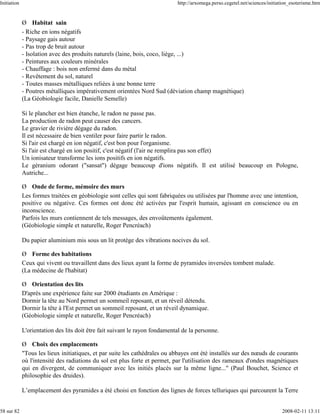 Initiation                                                                   http://arxomega.perso.cegetel.net/sciences/initiation_esoterisme.htm


             Ø Habitat sain
             - Riche en ions négatifs
             - Paysage gais autour
             - Pas trop de bruit autour
             - Isolation avec des produits naturels (laine, bois, coco, liège, ...)
             - Peintures aux couleurs minérales
             - Chauffage : bois non enfermé dans du métal
             - Revêtement du sol, naturel
             - Toutes masses métalliques reliées à une bonne terre
             - Poutres métalliques impérativement orientées Nord Sud (déviation champ magnétique)
             (La Géobiologie facile, Danielle Semelle)

             Si le plancher est bien étanche, le radon ne passe pas.
             La production de radon peut causer des cancers.
             Le gravier de rivière dégage du radon.
             Il est nécessaire de bien ventiler pour faire partir le radon.
             Si l'air est chargé en ion négatif, c'est bon pour l'organisme.
             Si l'air est chargé en ion positif, c'est négatif (l'air ne remplira pas son effet)
             Un ionisateur transforme les ions positifs en ion négatifs.
             Le géranium odorant ("sansat") dégage beaucoup d'ions négatifs. Il est utilisé beaucoup en Pologne,
             Autriche...

             Ø Onde de forme, mémoire des murs
             Les formes traitées en géobiologie sont celles qui sont fabriquées ou utilisées par l'homme avec une intention,
             positive ou négative. Ces formes ont donc été activées par l'esprit humain, agissant en conscience ou en
             inconscience.
             Parfois les murs contiennent de tels messages, des envoûtements également.
             (Géobiologie simple et naturelle, Roger Pencréach)

             Du papier aluminium mis sous un lit protège des vibrations nocives du sol.

             Ø Forme des habitations
             Ceux qui vivent ou travaillent dans des lieux ayant la forme de pyramides inversées tombent malade.
             (La médecine de l'habitat)

             Ø Orientation des lits
             D'après une expérience faite sur 2000 étudiants en Amérique :
             Dormir la tête au Nord permet un sommeil reposant, et un réveil détendu.
             Dormir la tête à l'Est permet un sommeil reposant, et un réveil dynamique.
             (Géobiologie simple et naturelle, Roger Pencréach)

             L'orientation des lits doit être fait suivant le rayon fondamental de la personne.

             Ø Choix des emplacements
             "Tous les lieux initiatiques, et par suite les cathédrales ou abbayes ont été installés sur des nœuds de courants
             où l'intensité des radiations du sol est plus forte et permet, par l'utilisation des rameaux d'ondes magnétiques
             qui en divergent, de communiquer avec les initiés placés sur la même ligne..." (Paul Bouchet, Science et
             philosophie des druides).

             L’emplacement des pyramides a été choisi en fonction des lignes de forces telluriques qui parcourent la Terre


58 sur 82                                                                                                                     2008-02-11 13:11
 