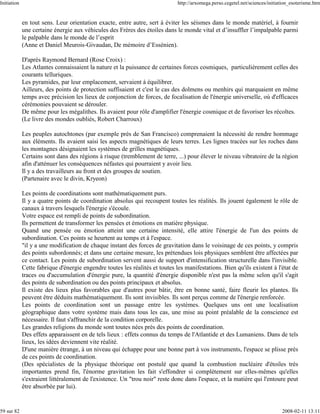 Initiation                                                                    http://arxomega.perso.cegetel.net/sciences/initiation_esoterisme.htm


             en tout sens. Leur orientation exacte, entre autre, sert à éviter les séismes dans le monde matériel, à fournir
             une certaine énergie aux véhicules des Frères des étoiles dans le monde vital et d’insuffler l’impalpable parmi
             le palpable dans le monde de l’esprit
             (Anne et Daniel Meurois-Givaudan, De mémoire d’Essénien).

             D'après Raymond Bernard (Rose Croix) :
             Les Atlantes connaissaient la nature et la puissance de certaines forces cosmiques, particulièrement celles des
             courants telluriques.
             Les pyramides, par leur emplacement, servaient à équilibrer.
             Ailleurs, des points de protection suffisaient et c'est le cas des dolmens ou menhirs qui marquaient en même
             temps avec précision les lieux de conjonction de forces, de focalisation de l'énergie universelle, où d'efficaces
             cérémonies pouvaient se dérouler.
             De même pour les mégalithes. Ils avaient pour rôle d'amplifier l'énergie cosmique et de favoriser les récoltes.
             (Le livre des mondes oubliés, Robert Charroux)

             Les peuples autochtones (par exemple près de San Francisco) comprenaient la nécessité de rendre hommage
             aux éléments. Ils avaient saisi les aspects magnétiques de leurs terres. Les lignes tracées sur les roches dans
             les montagnes désignaient les systèmes de grilles magnétiques.
             Certains sont dans des régions à risque (tremblement de terre, ...) pour élever le niveau vibratoire de la région
             afin d'atténuer les conséquences néfastes qui pourraient y avoir lieu.
             Il y a des travailleurs au front et des groupes de soutien.
             (Partenaire avec le divin, Kryeon)

             Les points de coordinations sont mathématiquement purs.
             Il y a quatre points de coordination absolus qui recoupent toutes les réalités. Ils jouent également le rôle de
             canaux à travers lesquels l'énergie s'écoule.
             Votre espace est rempli de points de subordination.
             Ils permettent de transformer les pensées et émotions en matière physique.
             Quand une pensée ou émotion atteint une certaine intensité, elle attire l'énergie de l'un des points de
             subordination. Ces points se heurtent au temps et à l'espace.
             "il y a une modification de chaque instant des forces de gravitation dans le voisinage de ces points, y compris
             des points subordonnés; et dans une certaine mesure, les prétendues lois physiques semblent être affectées par
             ce contact. Les points de subordination servent aussi de support d'intensification structurelle dans l'invisible.
             Cette fabrique d'énergie engendre toutes les réalités et toutes les manifestations. Bien qu'ils existent à l'état de
             traces ou d'accumulation d'énergie pure, la quantité d'énergie disponible n'est pas la même selon qu'il s'agit
             des points de subordination ou des points principaux et absolus.
             Il existe des lieux plus favorables que d'autres pour bâtir, être en bonne santé, faire fleurir les plantes. Ils
             peuvent être déduits mathématiquement. Ils sont invisibles. Ils sont perçus comme de l'énergie renforcée.
             Les points de coordination sont un passage entre les systèmes. Quelques uns ont une localisation
             géographique dans votre système mais dans tous les cas, une mise au point préalable de la conscience est
             nécessaire. Il faut s'affranchir de la condition corporelle.
             Les grandes religions du monde sont toutes nées près des points de coordination.
             Des effets apparaissent en de tels lieux : effets connus du temps de l'Atlantide et des Lumaniens. Dans de tels
             lieux, les idées deviennent vite réalité.
             D'une manière étrange, à un niveau qui échappe pour une bonne part à vos instruments, l'espace se plisse près
             de ces points de coordination.
             (Des spécialistes de la physique théorique ont postulé que quand la combustion nucléaire d'étoiles très
             importantes prend fin, l'énorme gravitation les fait s'effondrer si complètement sur elles-mêmes qu'elles
             s'extraient littéralement de l'existence. Un "trou noir" reste donc dans l'espace, et la matière qui l'entoure peut
             être absorbée par lui).


59 sur 82                                                                                                                      2008-02-11 13:11
 