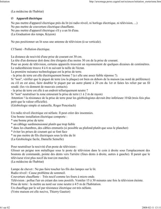 Initiation                                                                     http://arxomega.perso.cegetel.net/sciences/initiation_esoterisme.htm


             (La médecine de l'habitat)

             Ø Appareil électrique
             Ne pas mettre d'appareil électrique près du lit (ni radio réveil, ni horloge électrique, ni télévision, ...)
             Ne pas mettre de couverture électrique chauffante.
             Ne pas mettre d'appareil électrique s'il y a un lit d'eau.
             (La Graduation des temps, Kryeon)

             Ne pas positionner un lit sous une antenne de télévision (à sa verticale).

             Cf Santé - Pollution électrique.

             La distance de nocivité d'une prise de courant est 30 cm.
             La tête d'un dormeur doit donc être éloignée d'au moins 30 cm de la prise de courant.
             Pour un poste de télévision, certains appareils trouvent un rayonnement de quelques dizaines de centimètres.
             Le radiesthésiste trouve 4 à 6 m suivant la taille de l'écran.
             La première nuisance technologique est la prise de terre.
             - la prise de terre est elle électriquement bonne ? (a t elle une assez faible réponse ?).
             Si "non", vérifier que le piquet de terre (ou la plaque) est bien en dehors de la maison (au nord de préférence)
             ou s'il en est ainsi, faire doubler le piquet par un autre planté à 20 cm du 1er et faites les relier par un fil
             soudé. (les vis donnent de mauvais contacts).
             - la prise de terre est elle à un endroit telluriquement neutre ?
             Si "non" neutraliser la zone entourant la prise de terre (1 à 2 m de rayon)
             Attention ! la résistance de la prise de terre pour les géobiologistes devrait être inférieure 10 (trois fois plus
             petit que la valeur officielle).
             (Géobiologie simple et naturelle, Roger Pencréach)

             Un radio réveil électrique est néfaste. Il peut créer des insomnies.
             Une bonne installation électrique comporte :
             * une bonne prise de terre
             * un câblage surdimensionné plutôt que trop faible
             * dans les chambres, des câbles emmurés (si possible au plafond plutôt que sous le plancher)
             * éviter les prises de courant qui se font face
             * ne pas mettre de fils électriques sous la tête du lit
             (La Géobiologie facile, Danielle Semelle)

             Pour neutraliser la nocivité d'un poste de télévision :
             Glisser un peigne non métallique sous le poste de télévision dans le coin à droite sous l'emplacement des
             boutons de commande, pointe des dents vers l'arrière (fines dents à droite, autres à gauche). Il parait que le
             téléviseur n'est plus nocif du tout (en marche).
             (La médecine de l'habitat)

             Lampe de chevet : Ne pas faire toucher les fils des lampes sur le lit.
             Radio réveil : Cause problème de sommeil.
             Couverture chauffante : Très nocif comme les fours à micro onde.
             Télévision : pollue l'air en créant des ions positifs. Ventiler 15 à 30 minutes une fois la télévision éteinte.
             Prise de terre : la mettre au nord sur zone neutre à 4/5 m de l'habitation.
             Un chauffage par le sol par résistance électrique est très néfaste.
             (Votre maison est elle nocive, Thierry Gautier)



61 sur 82                                                                                                                       2008-02-11 13:11
 