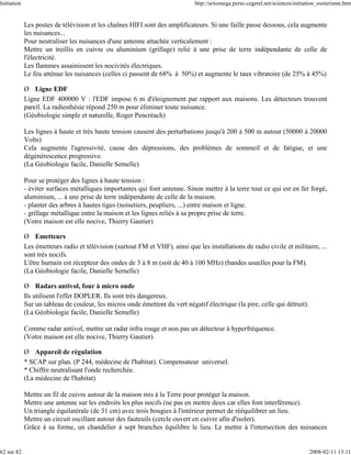 Initiation                                                                    http://arxomega.perso.cegetel.net/sciences/initiation_esoterisme.htm


             Les postes de télévision et les chaînes HIFI sont des amplificateurs. Si une faille passe dessous, cela augmente
             les nuisances...
             Pour neutraliser les nuisances d'une antenne attachée verticalement :
             Mettre un treillis en cuivre ou aluminium (grillage) relié à une prise de terre indépendante de celle de
             l'électricité.
             Les flammes assainissent les nocivités électriques.
             Le feu atténue les nuisances (celles ci passent de 68% à 50%) et augmente le taux vibratoire (de 25% à 45%)

             Ø Ligne EDF
             Ligne EDF 400000 V : l'EDF impose 6 m d'éloignement par rapport aux maisons. Les détecteurs trouvent
             pareil. La radiesthésie répond 250 m pour éliminer toute nuisance.
             (Géobiologie simple et naturelle, Roger Pencréach)

             Les lignes à haute et très haute tension causent des perturbations jusqu'à 200 à 500 m autour (50000 à 20000
             Volts)
             Cela augmente l'agressivité, cause des dépressions, des problèmes de sommeil et de fatigue, et une
             dégénérescence progressive.
             (La Géobiologie facile, Danielle Semelle)

             Pour se protéger des lignes à haute tension :
             - éviter surfaces métalliques importantes qui font antenne. Sinon mettre à la terre tout ce qui est en fer forgé,
             aluminium, ... à une prise de terre indépendante de celle de la maison.
             - planter des arbres à hautes tiges (noisetiers, peupliers, ...) entre maison et ligne.
             - grillage métallique entre la maison et les lignes reliés à sa propre prise de terre.
             (Votre maison est elle nocive, Thierry Gautier)

             Ø Emetteurs
             Les émetteurs radio et télévision (surtout FM et VHF), ainsi que les installations de radio civile et militaire, ...
             sont très nocifs.
             L'être humain est récepteur des ondes de 3 à 8 m (soit de 40 à 100 MHz) (bandes usuelles pour la FM).
             (La Géobiologie facile, Danielle Semelle)

             Ø Radars antivol, four à micro onde
             Ils utilisent l'effet DOPLER. Ils sont très dangereux.
             Sur un tableau de couleur, les micros onde émettent du vert négatif électrique (la pire, celle qui détruit).
             (La Géobiologie facile, Danielle Semelle)

             Comme radar antivol, mettre un radar infra rouge et non pas un détecteur à hyperfréquence.
             (Votre maison est elle nocive, Thierry Gautier)

             Ø Appareil de régulation
             * SCAP sur plan. (P 244, médecine de l'habitat). Compensateur universel.
             * Chiffre neutralisant l'onde recherchée.
             (La médecine de l'habitat)

             Mettre un fil de cuivre autour de la maison mis à la Terre pour protéger la maison.
             Mettre une antenne sur les endroits les plus nocifs (ne pas en mettre deux car elles font interférence).
             Un triangle équilatérale (de 31 cm) avec trois bougies à l'intérieur permet de rééquilibrer un lieu.
             Mettre un circuit oscillant autour des fauteuils (cercle ouvert en cuivre afin d'isoler).
             Grâce à sa forme, un chandelier à sept branches équilibre le lieu. Le mettre à l'intersection des nuisances


62 sur 82                                                                                                                      2008-02-11 13:11
 