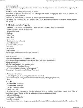 Initiation                                                                    http://arxomega.perso.cegetel.net/sciences/initiation_esoterisme.htm


             (croisement, etc...).
             Une bouteille de champagne, débouchée et vide permet de rééquilibrer un lieu si on la met sur le passage de
             la faille.
             Pour faire fuir des entités présents dans un endroit :
             Positionner un pendule au dessus du lieu habité par des entités. S'imprégner d'eux avec le pendule. Les
             compter. A la fin, ils partiront.
             Par contre, le radiesthésiste va ressentir de très désagréables impressions !
             Une bougie (feu) allumée (air), du Charbon (terre), et un bol d'eau (eau) permet de protéger. Les 4 éléments
             sont réunis.

             Ø Méthodes générales d'expertise
             1) Question : Puis je faire cette expertise ? Sinon, attendre et reposer la question plus tard.
             2) Passer en revue : Y a t'il un, deux, etc...
             - failles géologiques
             - diaclases
             - veine d'eau
             - nappe d'eau
             - rayon curry
             - cheminées cosmo tellurique
             - rayons Hartmann
             3) Traitement des rayons :
             - déviation
             - effacement
             - déplacement
             (Géobiologie simple et naturelle, Roger Pencréach)

             Méthode globale :
             Reconnaissance des lieux, demande d'accord.
             "Je désire que les nuisances sur lesquels il est bon d'agir soient neutralisées".
             A l'arrêt du pendule !
             A la fin : y a t'il d'autres genres de nocivités ?
             - Si oui, sont elles dues à des formes ?
             - ou bien, sont ce des nuisances technologiques ?
             (Géobiologie simple et naturelle, Roger Pencréach)

             - Demander autorisation
             - pourcentage moyen de nocivité globale (cadran universel)
             - qualité biotique des lieux jugés selon leur taux vibratoire (cadran géodynamique)
             - Bovis :
               0 à 1000
               10000 à 13000 : éthérique
               13000 à 18000 : spirituel
               >18000 : cas exceptionnel
             - Cadran Yin/Yang
             - Tracé des réseaux Hartmann et Curry (croisement, polarité positive ou négative) ou sur plan, faire un
             quadrillage : Tester chaque carré à vert électrique (V.e), noir électrique (N.e)
             - radioactivité locale
             - état ionique global de l'air
             - humidité montante
             - taux vibratoire des coins (angles des pièces) et leur qualité biotique (les coins révèlent les tendances du


63 sur 82                                                                                                                      2008-02-11 13:11
 