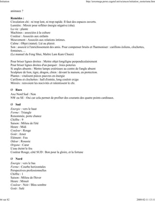 Initiation                                                                   http://arxomega.perso.cegetel.net/sciences/initiation_esoterisme.htm


             animaux ?

             Remèdes :
             Circulation chi : ni trop lent, ni trop rapide. Il faut des espaces ouverts.
             Lumière : Miroir pour refléter énergie négative (sha).
             La vie : plante
             Machines : associées à la culture
             Couleur : Associés aux enfants
             Mouvement : Associés aux relations intimes.
             Calme : Objet (statut). Lié au plaisir.
             Son : associé à l'enrichissement des amis. Pour compenser bruits et l'harmoniser : carillons éoliens, clochettes,
             fontaines, ...
             (Le manuel du Feng Shui, Maître Lam Kam Chuen)

             Pour briser lignes droites : Mettre objet longiligne perpendiculairement
             Pour briser lignes droites d'un parquet : Joies poteries
             Si angles absents : Mettre lampe extérieure au centre de l'angle absent
             Sculpture de lion, tigre, dragon, chien : devant la maison, en protection.
             Plantes : vitalisent pièces pauvres en énergie
             Carillons et clochettes : hall d'entrée, long couloir exigu
             Miroirs : renvoient les nocivités et ralentissent le chi.

             Ø Rues
             Axe Nord Sud : Non
             NW ou SE : Oui car cela permet de profiter des courants des quatre points cardinaux.

             Ø Sud
             Energie : vers le haut
             Forme : Triangle
             Renommée, porte chance
             Chiffre : 9
             Saison : Milieu de l'été
             Heure : Midi
             Couleur : Rouge
             Goût : Amer
             Elément : Feu
             Odeur : Roussie
             Organe : Cœur
             L'eau éteint le feu
             Couleur Rouge, côté SUD : Bon pour la gloire, et la fortune

             Ø Nord
             Energie : vers le bas
             Forme : Courbe horizontales
             Perspectives professionnelles
             Chiffre : 1
             Saison : Milieu de l'hiver
             Heure : Minuit
             Couleur : Noir / Bleu sombre
             Goût : Salé


66 sur 82                                                                                                                     2008-02-11 13:11
 