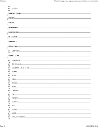 Initiation                                                                                                                      http://arxomega.perso.cegetel.net/sciences/initiation_esoterisme.htm


                69
                Ø        JARDIN.....................................................................................................................................................................................
                69
             LES BIORYTHMES............................................................................................................................................................................
             70
             LE TEMPS............................................................................................................................................................................................
             70
             LES SONS............................................................................................................................................................................................
             72
             LES NOMBRES...................................................................................................................................................................................
             72
             LES SYMBOLES.................................................................................................................................................................................
             72
             LE LANGAGE......................................................................................................................................................................................
             73
             LES SECRETS.....................................................................................................................................................................................
             73
             LES ODEURS.......................................................................................................................................................................................
             74
                Ø        L’ENCENS................................................................................................................................................................................
                74
             LES COULEURS.................................................................................................................................................................................
             74
                Ø        PYRAMIDE..............................................................................................................................................................................
                74
                Ø        TONS DOUX............................................................................................................................................................................
                75
                Ø        COULEUR LILAS CLAIR.......................................................................................................................................................
                75
                Ø        BLANC......................................................................................................................................................................................
                75
                Ø        NOIR..........................................................................................................................................................................................
                75
                Ø        GRIS...........................................................................................................................................................................................
                75
                Ø        ROUGE......................................................................................................................................................................................
                75
                Ø        ROSE.........................................................................................................................................................................................
                75
                Ø        ORANGE...................................................................................................................................................................................
                75
                Ø        OR..............................................................................................................................................................................................
                75
                Ø        ARGENT...................................................................................................................................................................................
                75
                Ø        MAUVE....................................................................................................................................................................................
                76
                Ø        BLEU.........................................................................................................................................................................................
                76
                Ø        JAUNE......................................................................................................................................................................................
                76
                Ø        VERT.........................................................................................................................................................................................
                76
                Ø        VIOLET / INDIGO....................................................................................................................................................................
                76



7 sur 82                                                                                                                                                                                                      2008-02-11 13:11
 