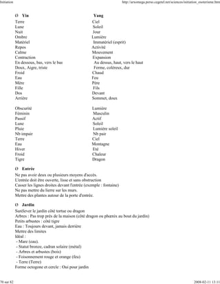 Initiation                                                                    http://arxomega.perso.cegetel.net/sciences/initiation_esoterisme.htm


             Ø Yin                                         Yang
             Terre                                        Ciel
             Lune                                         Soleil
             Nuit                                         Jour
             Ombre                                        Lumière
             Matériel                                      Immatériel (esprit)
             Repos                                        Activité
             Calme                                        Mouvement
             Contraction                                  Expansion
             En dessous, bas, vers le bas                  Au dessus, haut, vers le haut
             Doux, Aigre, triste                           Ferme, coléreux, dur
             Froid                                        Chaud
             Eau                                          Feu
             Mère                                         Père
             Fille                                         Fils
             Dos                                          Devant
             Arrière                                      Sommet, doux

             Obscurité                                    Lumière
             Féminin                                      Masculin
             Passif                                       Actif
             Lune                                         Soleil
             Pluie                                        Lumière soleil
             Nb impair                                    Nb pair
             Terre                                        Ciel
             Eau                                          Montagne
             Hiver                                        Eté
             Froid                                        Chaleur
             Tigre                                        Dragon

             Ø Entrée
             Ne pas avoir deux ou plusieurs moyens d'accès.
             L'entrée doit être ouverte, lisse et sans obstruction
             Casser les lignes droites devant l'entrée (exemple : fontaine)
             Ne pas mettre du lierre sur les murs.
             Mettre des plantes autour de la porte d'entrée.

             Ø Jardin
             Surélever le jardin côté tortue ou dragon
             Arbres : Pas trop près de la maison (côté dragon ou phœnix au bout du jardin)
             Petits arbustes : côté tigre
             Eau : Toujours devant, jamais derrière
             Mettre des limites
             Idéal :
              - Mare (eau).
              - Statut bronze, cadran solaire (métal)
              - Arbres et arbustes (bois)
              - Foisonnement rouge et orange (feu)
              - Terre (Terre)
             Forme octogone et cercle : Oui pour jardin


70 sur 82                                                                                                                      2008-02-11 13:11
 