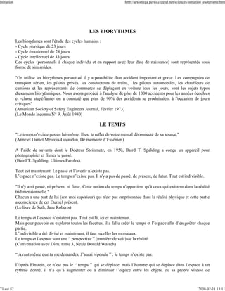 Initiation                                                                   http://arxomega.perso.cegetel.net/sciences/initiation_esoterisme.htm




                                                        LES BIORYTHMES
             Les biorythmes sont l'étude des cycles humains :
             - Cycle physique de 23 jours
             - Cycle émotionnel de 28 jours
             - Cycle intellectuel de 33 jours
             Ces cycles (personnels à chaque individu et en rapport avec leur date de naissance) sont représentés sous
             forme de sinusoïdes.

             "On utilise les biorythmes partout où il y a possibilité d'un accident important et grave. Les compagnies de
             transport aérien, les pilotes privés, les conducteurs de trains, les pilotes automobiles, les chauffeurs de
             camions et les représentants de commerce se déplaçant en voiture tous les jours, sont les sujets types
             d'examens biorythmiques. Nous avons procédé à l'analyse de plus de 1000 accidents pour les années écoulées
             et -chose stupéfiante- on a constaté que plus de 90% des accidents se produisaient à l'occasion de jours
             critiques"
             (American Society of Safety Engineers Journal, Février 1973)
             (Le Monde Inconnu N° 9, Août 1980)

                                                              LE TEMPS
             "Le temps n’existe pas en lui-même. Il est le reflet de votre mental déconnecté de sa source."
             (Anne et Daniel Meurois-Givaudan, De mémoire d’Essénien).

             A l’aide de savants dont le Docteur Steinmetz, en 1950, Baird T. Spalding a conçu un appareil pour
             photographier et filmer le passé.
             (Baird T. Spalding, Ultimes Paroles).

             Tout est maintenant. Le passé et l’avenir n’existe pas.
             L’espace n’existe pas. Le temps n’existe pas. Il n'y a pas de passé, de présent, de futur. Tout est indivisible.

             "Il n'y a ni passé, ni présent, ni futur. Cette notion du temps n'appartient qu'à ceux qui existent dans la réalité
             tridimensionnelle."
             Chacun a une part de lui (son moi supérieur) qui n'est pas emprisonnée dans la réalité physique et cette partie
             a conscience de cet Eternel présent.
             (Le livre de Seth, Jane Roberts)

             Le temps et l’espace n’existent pas. Tout est là, ici et maintenant.
             Mais pour pouvoir en explorer toutes les facettes, il a fallu créer le temps et l’espace afin d’en goûter chaque
             partie.
             L’indivisible a été divisé et maintenant, il faut recoller les morceaux.
             Le temps et l’espace sont une “ perspective ” (manière de voir) de la réalité.
             (Conversation avec Dieu, tome 3, Neale Donald Walsch)

             “ Avant même que tu me demandes, J’aurai répondu ” : le temps n’existe pas.

             D'après Einstein, ce n’est pas le “ temps ” qui se déplace, mais l’homme qui se déplace dans l’espace à un
             rythme donné, il n’a qu’à augmenter ou à diminuer l’espace entre les objets, ou sa propre vitesse de



71 sur 82                                                                                                                     2008-02-11 13:11
 