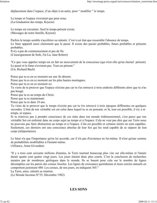 Initiation                                                                   http://arxomega.perso.cegetel.net/sciences/initiation_esoterisme.htm


             déplacement dans l’espace, d’un objet à un autre, pour “ modifier ” le temps.

             Le temps et l'espace n'existent que pour nous.
             (La Graduation des temps, Kryeon)

             Le temps est circulaire. Seul le temps présent existe.
             (Messages de notre famille, Kryeon)

             Parfois le temps semble s'accélérer ou ralentir. C'est à cet état que ressemble l'absence de temps.
             Le futur apparaît aussi clairement que le passé. Il existe des passés probables, futurs probables et présents
             probables.
             Il n'y a pas de commencement et pas de fin.
             (L'enseignement de Seth, J'ai Lu, Jane Robert)

             "Ce que vous appelez temps est en fait un mouvement de la conscience (qui n'est elle qu'un éternel présent).
             Le passé et le futur n'existent pas. Tout est présent."
             (Un, Richard Bach)

             Pense que tu es en ce moment sur une île déserte.
             Pense que tu es en ce moment sur les plus hautes montagnes.
             Pense que tu es en ce moment ici.
             Tu viens de te prouver que l'espace n'existe pas car tu t'es retrouvé à trois endroits différents alors que tu n'as
             pas bougé.
             Pense que tu es au temps du Christ.
             Pense que tu es maintenant.
             Pense que tu es dans 10 ans.
             Tu viens de te prouver que le temps n'existe pas car tu t'es retrouvé à trois époques différentes en quelques
             secondes. L'état de ton véritable soi est celui dans lequel tu es en pensant; or là, tout est possible, il n'y a ni
             temps, ni espace.
             Si tu n'arrives pas à prendre conscience de ces états dans ton monde tridimensionnel, c'est parce que ton
             véritable Soi est enfermé dans un corps sujet au temps et à l'espace. Cela ne veut pas dire que sur Terre nous
             ne pouvons pas faire abstraction au temps et à l'espace. Cela est possible et certains initiés en sont capables.
             Seulement, ces derniers ont une conscience absolue de leur Soi qui les rend capable de se séparer de leur
             corps (téléportation).

             Le futur n'a que l'importance qu'on lui accorde, car il n'a pas d'existence en lui-même. Il n'est qu'une somme
             de probabilités modifiables à l'instant même.
             (Alliance, Anne Givaudan)

             "Il y a trois cent soixante millions d'années, la Terre tournait beaucoup plus vite sur elle-même et l'année
             durait quatre cent quatre vingt jours. Les jours étaient donc plus courts. C'est la conclusion de recherches
             menées par de nombreux géologues dans le monde. Ils se basent pour cela sur le nombre de lignes
             décomptées sur les parois des coraux fossiles. Les lignes de croissance quotidienne et leurs cercles annuels en
             comportent justement 480. Les coraux, de nos jours, en indiquent 365."
             La Terre, ainsi, ralentit sa rotation.
             (Le Monde Inconnu N°35, Décembre 1982)



                                                               LES SONS


72 sur 82                                                                                                                     2008-02-11 13:11
 