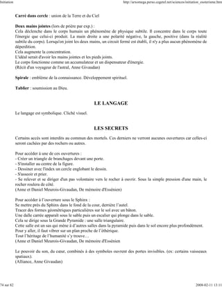Initiation                                                                  http://arxomega.perso.cegetel.net/sciences/initiation_esoterisme.htm


             Carré dans cercle : union de la Terre et du Ciel

             Deux mains jointes (lors de prière par exp.) :
             Cela déclenche dans le corps humain un phénomène de physique subtile. Il concentre dans le corps toute
             l'énergie que celui-ci produit. La main droite a une polarité négative, la gauche, positive (dans la réalité
             subtile du corps). Lorsqu'on joint les deux mains, un circuit fermé est établi, il n'y a plus aucun phénomène de
             déperdition.
             Cela augmente la concentration.
             L'idéal serait d'avoir les mains jointes et les pieds joints.
             Le corps fonctionne comme un accumulateur et un dispensateur d'énergie.
             (Récit d'un voyageur de l'astral, Anne Givaudan)

             Spirale : emblème de la connaissance. Développement spirituel.

             Tablier : soumission au Dieu.


                                                           LE LANGAGE
             Le langage est symbolique. Cliché visuel.


                                                           LES SECRETS
             Certains accès sont interdits au commun des mortels. Ces derniers ne verront aucunes ouvertures car celles-ci
             seront cachées par des rochers ou autres.

             Pour accéder à une de ces ouvertures :
             - Créer un triangle de branchages devant une porte.
             - S'installer au centre de la figure.
             - Dessiner avec l'index un cercle englobant le dessin.
             - S'asseoir et prier.
             - Se relever et se diriger d'un pas volontaire vers le rocher à ouvrir. Sous la simple pression d'une main, le
             rocher roulera de côté.
             (Anne et Daniel Meurois-Givaudan, De mémoire d'Essénien)

             Pour accéder à l’ouverture sous le Sphinx :
             Se mettre près du Sphinx dans le fond de la cour, derrière l’autel.
             Tracer des formes géométriques particulières sur le sol avec un bâton.
             Une dalle carrée apparaît sous le sable puis un escalier qui plonge dans le sable.
             Cela se dirige sous la Grande Pyramide : une salle triangulaire.
             Cette salle est un sas qui mène à d’autres salles dans la pyramide puis dans le sol encore plus profondément.
             Pour y aller, il faut vibrer sur un plan proche de l’éthérique.
             Tout l’héritage de l’humanité s’y trouve…
             (Anne et Daniel Meurois-Givaudan, De mémoire d'Essénien

             Le pouvoir du son, du cœur, combinés à des symboles ouvrent des portes invisibles. (ex: certains vaisseaux
             spatiaux).
             (Alliance, Anne Givaudan)




74 sur 82                                                                                                                    2008-02-11 13:11
 