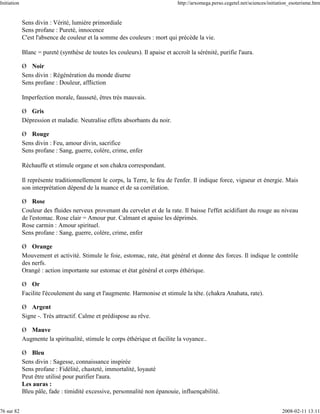 Initiation                                                                     http://arxomega.perso.cegetel.net/sciences/initiation_esoterisme.htm


             Sens divin : Vérité, lumière primordiale
             Sens profane : Pureté, innocence
             C'est l'absence de couleur et la somme des couleurs : mort qui précède la vie.

             Blanc = pureté (synthèse de toutes les couleurs). Il apaise et accroît la sérénité, purifie l'aura.

             Ø Noir
             Sens divin : Régénération du monde diurne
             Sens profane : Douleur, affliction

             Imperfection morale, fausseté, êtres très mauvais.

             Ø Gris
             Dépression et maladie. Neutralise effets absorbants du noir.

             Ø Rouge
             Sens divin : Feu, amour divin, sacrifice
             Sens profane : Sang, guerre, colère, crime, enfer

             Réchauffe et stimule organe et son chakra correspondant.

             Il représente traditionnellement le corps, la Terre, le feu de l'enfer. Il indique force, vigueur et énergie. Mais
             son interprétation dépend de la nuance et de sa corrélation.

             Ø Rose
             Couleur des fluides nerveux provenant du cervelet et de la rate. Il baisse l'effet acidifiant du rouge au niveau
             de l'estomac. Rose clair = Amour pur. Calmant et apaise les déprimés.
             Rose carmin : Amour spirituel.
             Sens profane : Sang, guerre, colère, crime, enfer

             Ø Orange
             Mouvement et activité. Stimule le foie, estomac, rate, état général et donne des forces. Il indique le contrôle
             des nerfs.
             Orangé : action importante sur estomac et état général et corps éthérique.

             Ø Or
             Facilite l'écoulement du sang et l'augmente. Harmonise et stimule la tête. (chakra Anahata, rate).

             Ø Argent
             Signe -. Très attractif. Calme et prédispose au rêve.

             Ø Mauve
             Augmente la spiritualité, stimule le corps éthérique et facilite la voyance..

             Ø Bleu
             Sens divin : Sagesse, connaissance inspirée
             Sens profane : Fidélité, chasteté, immortalité, loyauté
             Peut être utilisé pour purifier l'aura.
             Les auras :
             Bleu pâle, fade : timidité excessive, personnalité non épanouie, influençabilité.


76 sur 82                                                                                                                       2008-02-11 13:11
 