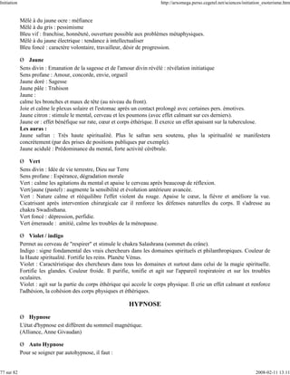 Initiation                                                                  http://arxomega.perso.cegetel.net/sciences/initiation_esoterisme.htm


             Mêlé à du jaune ocre : méfiance
             Mêlé à du gris : pessimisme
             Bleu vif : franchise, honnêteté, ouverture possible aux problèmes métaphysiques.
             Mêlé à du jaune électrique : tendance à intellectualiser
             Bleu foncé : caractère volontaire, travailleur, désir de progression.

             Ø Jaune
             Sens divin : Emanation de la sagesse et de l'amour divin révélé : révélation initiatique
             Sens profane : Amour, concorde, envie, orgueil
             Jaune doré : Sagesse
             Jaune pâle : Trahison
             Jaune :
             calme les bronches et maux de tête (au niveau du front).
             Joie et calme le plexus solaire et l'estomac après un contact prolongé avec certaines pers. émotives.
             Jaune citron : stimule le mental, cerveau et les poumons (avec effet calmant sur ces derniers).
             Jaune or : effet bénéfique sur rate, cœur et corps éthérique. Il exerce un effet apaisant sur la tuberculose.
             Les auras :
             Jaune safran : Très haute spiritualité. Plus le safran sera soutenu, plus la spiritualité se manifestera
             concrètement (par des prises de positions publiques par exemple).
             Jaune acidulé : Prédominance du mental, forte activité cérébrale.

             Ø Vert
             Sens divin : Idée de vie terrestre, Dieu sur Terre
             Sens profane : Espérance, dégradation morale
             Vert : calme les agitations du mental et apaise le cerveau après beaucoup de réflexion.
             Vert/jaune (pastel) : augmente la sensibilité et évolution antérieure avancée.
             Vert : Nature calme et rééquilibre l'effet violent du rouge. Apaise le cœur, la fièvre et améliore la vue.
             Cicatrisant après intervention chirurgicale car il renforce les défenses naturelles du corps. Il s'adresse au
             chakra Swadisthana.
             Vert foncé : dépression, perfidie.
             Vert émeraude : amitié, calme les troubles de la ménopause.

             Ø Violet / indigo
             Permet au cerveau de "respirer" et stimule le chakra Salashrana (sommet du crâne).
             Indigo : signe fondamental des vrais chercheurs dans les domaines spirituels et philanthropiques. Couleur de
             la Haute spiritualité. Fortifie les reins. Planète Vénus.
             Violet : Caractéristique des chercheurs dans tous les domaines et surtout dans celui de la magie spirituelle.
             Fortifie les glandes. Couleur froide. Il purifie, tonifie et agit sur l'appareil respiratoire et sur les troubles
             oculaires.
             Violet : agit sur la partie du corps éthérique qui accole le corps physique. Il crie un effet calmant et renforce
             l'adhésion, la cohésion des corps physiques et éthériques.

                                                              HYPNOSE
             Ø Hypnose
             L'état d'hypnose est différent du sommeil magnétique.
             (Alliance, Anne Givaudan)

             Ø Auto Hypnose
             Pour se soigner par autohypnose, il faut :


77 sur 82                                                                                                                    2008-02-11 13:11
 
