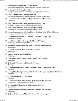 Initiation                                                                    http://arxomega.perso.cegetel.net/sciences/initiation_esoterisme.htm


             19. L'enseignement de Seth, J'ai Lu, Jane Robert
                 Enseignements ésotériques, scientifiques, sur le plan de la santé, etc...
             20. Le livre de Seth, J'ai Lu, Jane Robert
                 Enseignements ésotériques, scientifiques, sur le plan de la santé, etc...
             21. Un, Richard Bach, Ed. Un monde différent
                 Enseignements ésotériques, scientifiques, sur le plan de la santé, etc...
             22. La race à venir, Edward Bulwer Lytton, Bibliothèque Marabout
                 Terre creuse.
             23. Jules Vernes et Arsène Lupin, Alexandra Schreyer, Tome I
                 Révélation de Jules Verne et de l'auteur d'Arsène Lupin.
             24. Jules Vernes et Arsène Lupin, Alex. Screyer, Tome II
                 Révélation de Jules Verne et de l'auteur d'Arsène Lupin.
             25. Les enseignements secrets des bouddhistes tibétains, A. David Neel, Ed. Adyar
                 Enseignements de bouddhistes tibétains.
             26. La vie secrète des plantes, P. Tompkins C. Bird, Ed. L’Age d’Etre
                 Etudes sur les plantes...
             27. La médecine de l'habitat, Jacques La Maya, Ed. Dangles
                 Géobiologie et médecine de l'habitat.
             28. Géobiologie simple et naturelle, Roger Pencréach, Desforges-Paris
                 Géobiologie.
             29. La Géobiologie facile, Danielle Semelle, Marabout
                 Géobiologie.
             30. Maisons entre Terre et Ciel, JP Fabre
                 Géobiologie
             31. Votre maison est elle nocive, Thierry Gautier, Ed. L'Ouvert
                 Géobiologie
             32. Qi Gong, L.V. Carnie, Les Editions de l'Homme
                 Qi Gong
             33. Le Manuel du Feng Shui, Maître Lam Kam Chuen, Le courrier du livre
                 Feng Shui.
             34. Le Feng Shui, Paul Sperandio, architecte et Eric Pier Sperandio, Edition Quebecor
                 Feng Shui.
             35. Le Feng Shui, Richard Craze, Manise
                 Feng Shui.
             36. Le pendule de Thoth et ses mystères, Marc Roquart, Ed. Servranx
                 Radiesthésie à l'aide du pendule de Thoth.
             37. La radiesthésie, Marc Aurive, Editions Savoir pour Etre
                 Radiesthésie.
             38. Cours pratique de radionique et d'action à distance, Ed. Servranx
                 Radionique.
             39. Le Pouvoir des cristaux, Michael G. Smith, J'Ai Lu New Age



80 sur 82                                                                                                                      2008-02-11 13:11
 