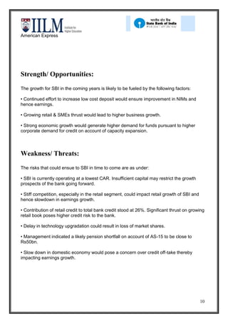 American Express




Strength/ Opportunities:
The growth for SBI in the coming years is likely to be fueled by the following factors:

• Continued effort to increase low cost deposit would ensure improvement in NIMs and
hence earnings.

• Growing retail & SMEs thrust would lead to higher business growth.

• Strong economic growth would generate higher demand for funds pursuant to higher
corporate demand for credit on account of capacity expansion.




Weakness/ Threats:
The risks that could ensue to SBI in time to come are as under:

• SBI is currently operating at a lowest CAR. Insufficient capital may restrict the growth
prospects of the bank going forward.

• Stiff competition, especially in the retail segment, could impact retail growth of SBI and
hence slowdown in earnings growth.

• Contribution of retail credit to total bank credit stood at 26%. Significant thrust on growing
retail book poses higher credit risk to the bank.

• Delay in technology upgradation could result in loss of market shares.

• Management indicated a likely pension shortfall on account of AS-15 to be close to
Rs50bn.

• Slow down in domestic economy would pose a concern over credit off-take thereby
impacting earnings growth.




                                                                                               10
 