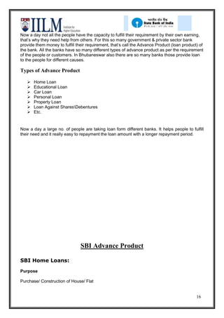 Now a day not all the people have the capacity to fulfill their requirement by their own earning,
that’s why they need help from others. For this so many government & private sector bank
provide them money to fulfill their requirement, that’s call the Advance Product (loan product) of
the bank. All the banks have so many different types of advance product as per the requirement
of the people or customers. In Bhubaneswar also there are so many banks those provide loan
to the people for different causes.

Types of Advance Product

      Home Loan
      Educational Loan
      Car Loan
      Personal Loan
      Property Loan
      Loan Against SharesDebentures
      Etc.


Now a day a large no. of people are taking loan form different banks. It helps people to fulfill
their need and it really easy to repayment the loan amount with a longer repayment period.




                                SBI Advance Product

SBI Home Loans:

Purpose

Purchase/ Construction of House/ Flat


                                                                                              16
 