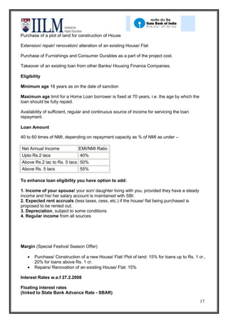 Purchase of a plot of land for construction of House

Extension/ repair/ renovation/ alteration of an existing House/ Flat

Purchase of Furnishings and Consumer Durables as a part of the project cost.

Takeover of an existing loan from other Banks/ Housing Finance Companies.

Eligibility

Minimum age 18 years as on the date of sanction

Maximum age limit for a Home Loan borrower is fixed at 70 years, i.e. the age by which the
loan should be fully repaid.

Availability of sufficient, regular and continuous source of income for servicing the loan
repayment.

Loan Amount

40 to 60 times of NMI, depending on repayment capacity as % of NMI as under –

Net Annual Income              EMI/NMI Ratio
Upto Rs.2 lacs                 40%
Above Rs.2 lac to Rs. 5 lacs 50%
Above Rs. 5 lacs               55%

To enhance loan eligibility you have option to add:

1. Income of your spouse/ your son/ daughter living with you, provided they have a steady
income and his/ her salary account is maintained with SBI.
2. Expected rent accruals (less taxes, cess, etc.) if the house/ flat being purchased is
proposed to be rented out.
3. Depreciation, subject to some conditions.
4. Regular income from all sources




Margin (Special Festival Season Offer)

       Purchase/ Construction of a new House/ Flat/ Plot of land: 15% for loans up to Rs. 1 cr.,
       20% for loans above Rs. 1 cr.
       Repairs/ Renovation of an existing House/ Flat: 15%

Interest Rates w.e.f 27.2.2008

Floating interest rates
(linked to State Bank Advance Rate - SBAR)
                                                                                             17
 