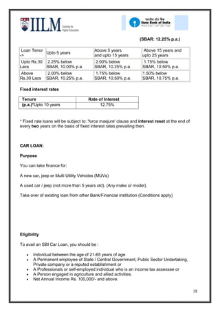 (SBAR: 12.25% p.a.)

 Loan Tenor                              Above 5 years              Above 15 years and
            Upto 5 years
->                                       and upto 15 years         upto 25 years
 Upto Rs.30 2.25% below                  2.00% below               1.75% below
Lacs        SBAR, 10.00% p.a.            SBAR, 10.25% p.a.         SBAR, 10.50% p.a.
Above         2.00% below                1.75% below               1.50% below
Rs.30 Lacs    SBAR, 10.25% p.a.          SBAR, 10.50% p.a.         SBAR, 10.75% p.a.

Fixed interest rates

 Tenure                              Rate of Interest
 (p.a.)*Upto 10 years                     12.75%


* Fixed rate loans will be subject to: 'force maejure' clause and interest reset at the end of
every two years on the basis of fixed interest rates prevailing then.



CAR LOAN:

Purpose

You can take finance for:

A new car, jeep or Multi Utility Vehicles (MUVs)

A used car / jeep (not more than 5 years old). (Any make or model).

Take over of existing loan from other Bank/Financial institution (Conditions apply)




Eligibility

To avail an SBI Car Loan, you should be :

       Individual between the age of 21-65 years of age.
       A Permanent employee of State / Central Government, Public Sector Undertaking,
       Private company or a reputed establishment or
       A Professionals or self-employed individual who is an income tax assessee or
       A Person engaged in agriculture and allied activities.
       Net Annual Income Rs. 100,000/- and above.

                                                                                                 18
 