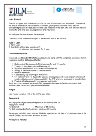 Salient Features

Loan Amount

There is no upper limit for the amount of a car loan. A maximum loan amount of 2.5 times the
net annual income can be sanctioned. If married, your spouse's income could also be
considered provided the spouse becomes a co-borrower in the loan. The loan amount includes
finance for one-time road tax, registration and insurance!

No ceiling on the loan amount for new cars.

Loan amount for used car is subject to a maximum limit of Rs. 15 lacs.

Type of Loan
1. Term Loan
2. Overdraft - a) For New vehicles only
              b) Minimum loan amount: Rs. 3 lacs.

Documents required

you would need to submit the following documents along with the completed application form if
you are an existing SBI account holder:

   1.   Statement of Bank account of the borrower for last 12 months.
   2.   2 passport size photographs of borrower(s).
   3.   Signature identification from bankers of borrower(s).
   4.   A copy of passport /voters ID card/PAN card.
   5.   Proof of residence.
   6.   Latest salary-slip showing all deductions
   7.   I.T. Returns/Form 16: 2 years for salaried employees and 3 years for professional/self-
        employed/businessmen duly accepted by the ITO wherever applicable to be submitted.
    8. Proof of official address for non-salaried individuals.
If you are not an account holder with SBI you would also need to furnish documents that
establish your identity and give proof of residence.

Margin

New / Used vehicles: 15% of the on the road price.

Repayment

You enjoy the longest repayment period in the industry with us.
Repayment period:
For Salaried:                 Maximum of 84 months
For Self-employed & Professionals: Maximum 60 months

Repayment period for used vehicles :Up to 84 months from the date of original purchase of the
vehicle (subject to maximum tenure as above).

Prepayment Penalty:


                                                                                            19
 