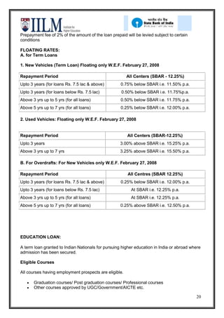 Prepayment fee of 2% of the amount of the loan prepaid will be levied subject to certain
conditions

FLOATING RATES:
A. for Term Loans

1. New Vehicles (Term Loan) Floating only W.E.F. February 27, 2008

Repayment Period                                        All Centers (SBAR - 12.25%)
Upto 3 years (for loans Rs. 7.5 lac & above)        0.75% below SBAR i.e. 11.50% p.a.
Upto 3 years (for loans below Rs. 7.5 lac)           0.50% below SBAR i.e. 11.75%p.a.
Above 3 yrs up to 5 yrs (for all loans)             0.50% below SBAR i.e. 11.75% p.a.
Above 5 yrs up to 7 yrs (for all loans)             0.25% below SBAR i.e. 12.00% p.a.

2. Used Vehicles: Floating only W.E.F. February 27, 2008


Repayment Period                                        All Centers (SBAR-12.25%)
Upto 3 years                                        3.00% above SBAR i.e. 15.25% p.a.
Above 3 yrs up to 7 yrs                             3.25% above SBAR i.e. 15.50% p.a.

B. For Overdrafts: For New Vehicles only W.E.F. February 27, 2008

Repayment Period                                        All Centres (SBAR 12.25%)
Upto 3 years (for loans Rs. 7.5 lac & above)        0.25% below SBAR i.e. 12.00% p.a.
Upto 3 years (for loans below Rs. 7.5 lac)                At SBAR i.e. 12.25% p.a.
Above 3 yrs up to 5 yrs (for all loans)                   At SBAR i.e. 12.25% p.a.
Above 5 yrs up to 7 yrs (for all loans)             0.25% above SBAR i.e. 12.50% p.a.




EDUCATION LOAN:

A term loan granted to Indian Nationals for pursuing higher education in India or abroad where
admission has been secured.

Eligible Courses

All courses having employment prospects are eligible.

       Graduation courses/ Post graduation courses/ Professional courses
       Other courses approved by UGC/Government/AICTE etc.

                                                                                           20
 