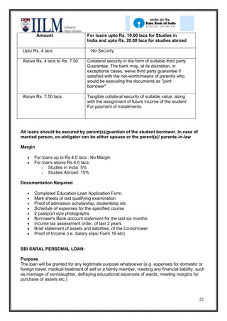 Amount                    For loans upto Rs. 10.00 lacs for Studies in
                                   India and upto Rs. 20.00 lacs for studies abroad

 Upto Rs. 4 lacs                      No Security

 Above Rs. 4 lacs to Rs. 7.50      Collateral security in the form of suitable third party
                                   Guarantee. The bank may, at its discretion, in
                                     l
                                   exceptional cases, weive third party guarantee if
                                     a
                                   satisfied with the net-worth/means of parent/s who
                                     c
                                   would be executing the documents as "joint
                                     s
                                   borrower"

 Above Rs. 7.50 lacs.              Tangible collateral security of suitable value, along
                                   with the assignment of future income of the student
                                   For payment of installments.




All loans should be secured by parent(s)/guardian of the student borrower. In case of
married person, co-obligator can be either spouse or the parent(s)/ parents-in-law

Margin

       For loans up to Rs.4.0 lacs : No Margin
       For loans above Rs.4.0 lacs:
          o Studies in India: 5%
          o Studies Abroad: 15%

Documentation Required

       Completed Education Loan Application Form.
       Mark sheets of last qualifying examination
       Proof of admission scholarship, studentship etc
       Schedule of expenses for the specified course
       2 passport size photographs
       Borrower's Bank account statement for the last six months
       Income tax assessment order, of last 2 years
       Brief statement of assets and liabilities, of the Co-borrower
       Proof of Income (i.e. Salary slips/ Form 16 etc)


SBI SARAL PERSONAL LOAN:

Purpose
The loan will be granted for any legitimate purpose whatsoever (e.g. expenses for domestic or
foreign travel, medical treatment of self or a family member, meeting any financial liability, such
as marriage of son/daughter, defraying educational expenses of wards, meeting margins for
purchase of assets etc.)



                                                                                                22
 