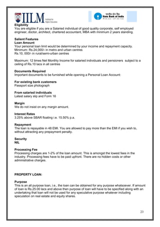 Eligibility
You are eligible if you are a Salaried individual of good quality corporate, self employed
engineer, doctor, architect, chartered accountant, MBA with minimum 2 years standing.

Salient Features
Loan Amount
Your personal loan limit would be determined by your income and repayment capacity.
Minimum: Rs.24,000/- in metro and urban centres
Rs.10, 000/- in rural/semi-urban centres

Maximum: 12 times Net Monthly Income for salaried individuals and pensioners subject to a
ceiling of Rs.10 lacs in all centres

Documents Required
Important documents to be furnished while opening a Personal Loan Account:

For existing bank customers
Passport size photograph

From salaried individuals
Latest salary slip and Form 16

Margin
We do not insist on any margin amount.

Interest Rates
3.25% above SBAR floating i.e. 15.50% p.a.

Repayment
The loan is repayable in 48 EMI. You are allowed to pay more than the EMI if you wish to,
without attracting any prepayment penalty.

Security
NIL

Processing Fee
Processing charges are 1-2% of the loan amount. This is amongst the lowest fees in the
industry. Processing fees have to be paid upfront. There are no hidden costs or other
administrative charges.



PROPERTY LOAN:

Purpose
This is an all purpose loan, i.e., the loan can be obtained for any purpose whatsoever. If amount
of loan is Rs.25.00 lacs and above then purpose of loan will have to be specified along with an
undertaking that loan will not be used for any speculative purpose whatever including
speculation on real estate and equity shares.




                                                                                             23
 