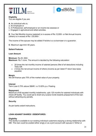 Eligibility
You are eligible if you are:

A. An individual who is;
a. An Employee or
b. A Professional, self-employed or an income tax assesse or
c. Engaged in agricultural and allied activities.

B. Your Net Monthly Income (salaried) is in excess of Rs.12,000/- or Net Annual Income
(others) is in excess of Rs.1,50,000/-.

The income of the spouse may be added if he/she is a co-borrower or a guarantor.

C. Maximum age limit: 60 years.

Salient Features

Loan Amount

Minimum: Rs.25, 000/-
Maximum: Rs.1 crore. The amount is decided by the following calculation:

       24 times the net monthly income of salaried persons (Net of all deductions including
       TDS) OR
       2 times the net annual income of others (income as per latest IT return less taxes
       payable)

Margin
We will finance upto 75% of the market value of your property.


Interest
Term Loan 0.75% above SBAR. i.e.13.00% p.a. Floating

Repayment
Maximum of 60 equated monthly installments, upto 120 months for salaried individuals with
check-off facility. You could opt to divert any surplus funds towards prepayment of the loan
without attracting any penalty.

Security

As per banks extant instructions.



LOAN AGAINST SHARES  DEBENTURES:

Eligibility
This facility is available to our existing individual customers enjoying a strong relationship with
SBI. This loan could be availed either singly or as a joint account with spouse in 'Either or

                                                                                                 24
 