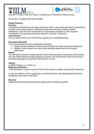 Survivor'/ 'Former or Survivor' mode. It is offered as an Overdraft or Demand Loan.

The facility is available at 50 select centers.

Salient Features:
Purpose
For meeting contingencies and needs of personal nature. Loan will be permitted for subscribing
to rights or new issue of shares / debentures against the security of existing shares /
debentures. Loan will not be sanctioned for (i) speculative purposes (ii) inter-corporate
investments or (iii) acquiring controlling interest in company / companies.
Loan Amount
You can avail of loans up to Rs 20.00 lacs against your shares/debentures.

Documents Required
You will be required to submit a declaration indicating:
       Details of loans availed from other banks/ branches for acquiring shares/ debentures.
       Details of loans availed from other banks/ branches against security of shares/
       debentures
Margin
You will need to provide a margin amount of 50% of the prevailing market prices of the shares/
non-convertible debentures being offered as security. (The market prices refer to the prices in
the Stock Exchanges as reported in the Economic Times.)

Interest
At SBAR Floating i.e. 12.25% p.a.
Repayment Schedule
To be liquidated in maximum period of 30 months through a suitable reducing DP programme.

In case of a default or if the outstanding is over Rs.20.00 lacs, the shares/debentures will be
transferred in the name of the Bank.

Security:
Pledge of the demat shares/debentures against which overdraft is granted.




                                                                                                  25
 
