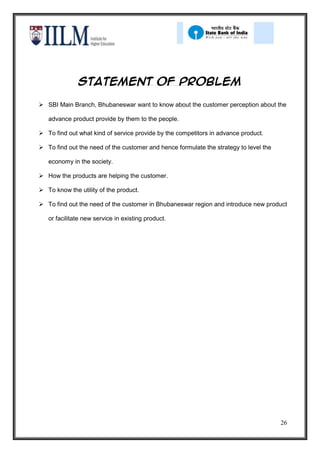 Statement of problem

 SBI Main Branch, Bhubaneswar want to know about the customer perception about the

   advance product provide by them to the people.

 To find out what kind of service provide by the competitors in advance product.

 To find out the need of the customer and hence formulate the strategy to level the

   economy in the society.

 How the products are helping the customer.

 To know the utility of the product.

 To find out the need of the customer in Bhubaneswar region and introduce new product

   or facilitate new service in existing product.




                                                                                       26
 