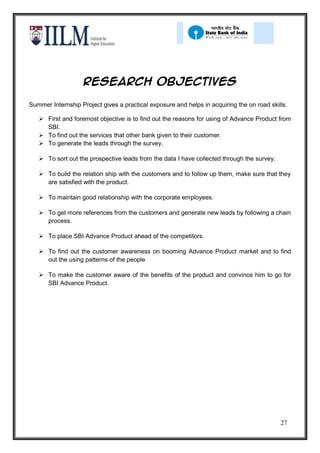 Research objectives

Summer Internship Project gives a practical exposure and helps in acquiring the on road skills.

    First and foremost objective is to find out the reasons for using of Advance Product from
     SBI.
    To find out the services that other bank given to their customer.
    To generate the leads through the survey.

    To sort out the prospective leads from the data I have collected through the survey.

    To build the relation ship with the customers and to follow up them, make sure that they
     are satisfied with the product.

    To maintain good relationship with the corporate employees.

    To get more references from the customers and generate new leads by following a chain
     process.

    To place SBI Advance Product ahead of the competitors.

    To find out the customer awareness on booming Advance Product market and to find
     out the using patterns of the people

    To make the customer aware of the benefits of the product and convince him to go for
     SBI Advance Product.




                                                                                            27
 