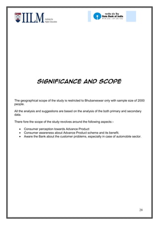 Significance and scope


The geographical scope of the study is restricted to Bhubaneswar only with sample size of 2000
people.

All the analysis and suggestions are based on the analysis of the both primary and secondary
data.

There fore the scope of the study revolves around the following aspects:-

       Consumer perception towards Advance Product
       Consumer awareness about Advance Product scheme and its benefit.
       Aware the Bank about the customer problems, especially in case of automobile sector.




                                                                                          28
 