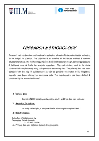 Research methodology

Research methodology is a methodology for collecting all sorts of information & data pertaining
to the subject in question. The objective is to examine all the issues involved & conduct
situational analysis. The methodology includes the overall research design, sampling procedure
& fieldwork done & finally the analysis procedure.      The methodology used in the study
consistent of sample survey using both primary & secondary data. The primary data has been
collected with the help of questionnaire as well as personal observation book, magazine;
journals have been referred for secondary data. The questionnaire has been drafted &
presented by the researcher himself.




     Sample Size:

               Sample of 2000 people was taken into study, and their data was collected

     Sampling Technique:

               To study the Project, a Simple Random Sampling technique is used.

     Data Collection:

   Collection of data is done by
   Secondary Data & through
                    Questionnaire
   i.e., Primary data was collected through Questionnaire.


                                                                                           30
 