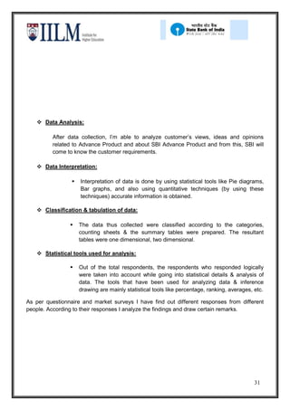  Data Analysis:

         After data collection, I’m able to analyze customer’s views, ideas and opinions
         related to Advance Product and about SBI Advance Product and from this, SBI will
         come to know the customer requirements.

    Data Interpretation:

                    Interpretation of data is done by using statistical tools like Pie diagrams,
                     Bar graphs, and also using quantitative techniques (by using these
                     techniques) accurate information is obtained.

    Classification & tabulation of data:

                    The data thus collected were classified according to the categories,
                     counting sheets & the summary tables were prepared. The resultant
                     tables were one dimensional, two dimensional.

    Statistical tools used for analysis:

                    Out of the total respondents, the respondents who responded logically
                     were taken into account while going into statistical details & analysis of
                     data. The tools that have been used for analyzing data & inference
                     drawing are mainly statistical tools like percentage, ranking, averages, etc.

As per questionnaire and market surveys I have find out different responses from different
people. According to their responses I analyze the findings and draw certain remarks.




                                                                                              31
 