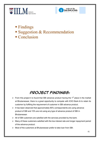  Findings
    Suggestion & Recommendation
    Conclusion




                    PROJECT Findings:
 From this project it is found that SBI advance product having the 1st place in the market
   at Bhubaneswar, there is a great opportunity to compete with ICICI Bank & to retain its
   customer by fulfilling the requirement of customer in SBI advance product.
 It has been observed that approximately 85% correspondents are using advance
   product of SBI and 15% are not using any type of advance product of SBI in
   Bhubaneswar.
 All of SBI customers are satisfied with the services provided by the bank.
 Many of these customers satisfied with the low interest rate and longer repayment period
   of the advance product.
 Most of the customers at Bhubaneswar prefer to take loan from SBI.
                                                                                       41
 
